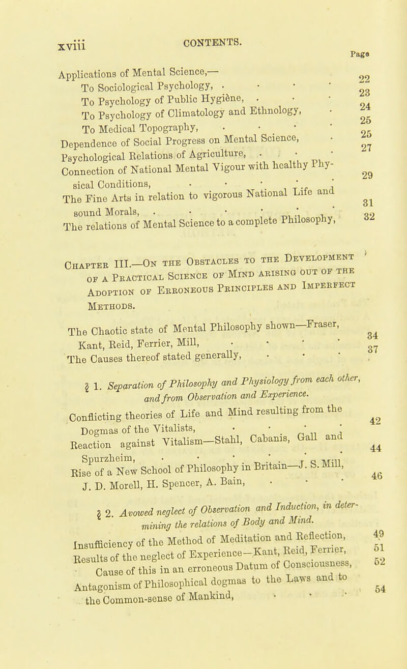 XVlll Applications of Mental Science,— To Sociological Psychology, . To Psychology of Public Hygiene, . To Psychology of Climatology and Ethnology, To Medical Topography, Dependence of Social Progress on Mental Science, Psychological Eolations of Agriculture, . • Connection of National Mental Vigour with healthy Phy- sical Conditions, . • ' , t -f j The Fine Arts in relation to vigorous National Life and sound Morals, . • • ' ^ The relations of Mental Science to a complete Philosophy, Pags 22 23 24 25 25 27 29 31 32 Chapteb III.-On the Obstacles to the Development OF A Pkactical Science of Mind arising out of the Adoption of Ebeoneous Principles and Imperfect Methods. The Chaotic state of Mental Philosophy shown-Fraser, Kant, Reid, Ferrier, Mill, ' ' ' * 37 The Causes thereof stated generally, . • • , § 1. Separation of Philosophy and Physiology from each other, and from Observation and Experience. Conflicting theories of Life and Mind resulting from the Dogmas of the Vitalists, ■ ' . ' \ Reaction against Vitalism-Stahl, Cahanis, Gall and EiJoft nTw School of Philosophy in Britain-J. S. Mill, J. D. Morell, H. Spencer, A. Bain, g 2 Avowed neglect of Observation and Induction, in deter mining the relations of Body and Blind. rn«ufficiency of the Method of Meditation and Reflection, S of he neglect of Experience-Kant, Reid, Ferrier, o Cause of this in an erroneous Datum of Consciousness, 52 Antagonism of Philosophical dogmas to the Laws and to the Common-sense of Mankind, 42 44 46 49 64