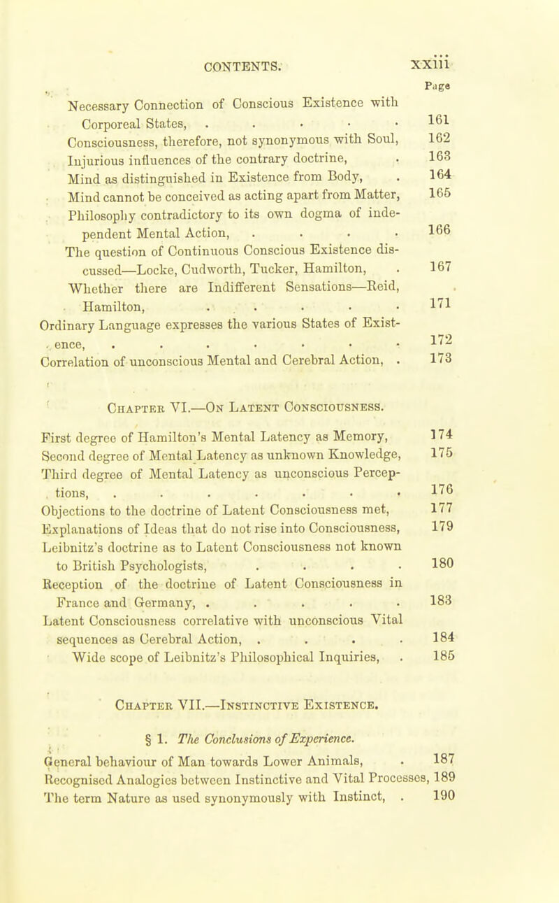 Necessary Connection of Conscious Existence with Corporeal States, . . • ' • ' • Consciousness, therefore, not synonymous with Soul, Injurious influences of the contrary doctrine. Mind as distinguished in Existence from Body, Mind cannot be conceived as acting apart from Matter, Philosophy contradictory to its own dogma of inde- pendent Mental Action, .... The question of Continuous Conscious Existence dis- cussed—Locke, Cudworth, Tucker, Hamilton, Whether there are Indififerent Sensations—Keid, Hamilton, ... Ordinary Language expresses the various States of Exist- . ence, Correlation of unconscious Mental and Cerebral Action, . ' Chapter VL—On Latent Consciousness. First degree of Hamilton's Mental Latency as Memory, Second degree of Mental Latency as unknown Knowledge, Third degree of Mental Latency as unconscious Percep- . tions, ....... Objections to the doctrine of Latent Consciousness met. Explanations of Ideas that do not rise into Consciousness, Leibnitz's doctrine as to Latent Consciousness not known to British Psychologists, .... Reception of the doctrine of Latent Consciousness in France and Germany, ..... Latent Consciousness correlative with unconscious Vital sequences as Cerebral Action, .... Wide scope of Leibnitz's Philosophical Inquiries, Chaptee VII.—Instinctive Existence. § 1. The Conclusions of Experience. General behaviour of Man towards Lower Animals, Recognised Analogies between Instinctive and Vital Procesi The term Nature as used synonymously with Instinct, .