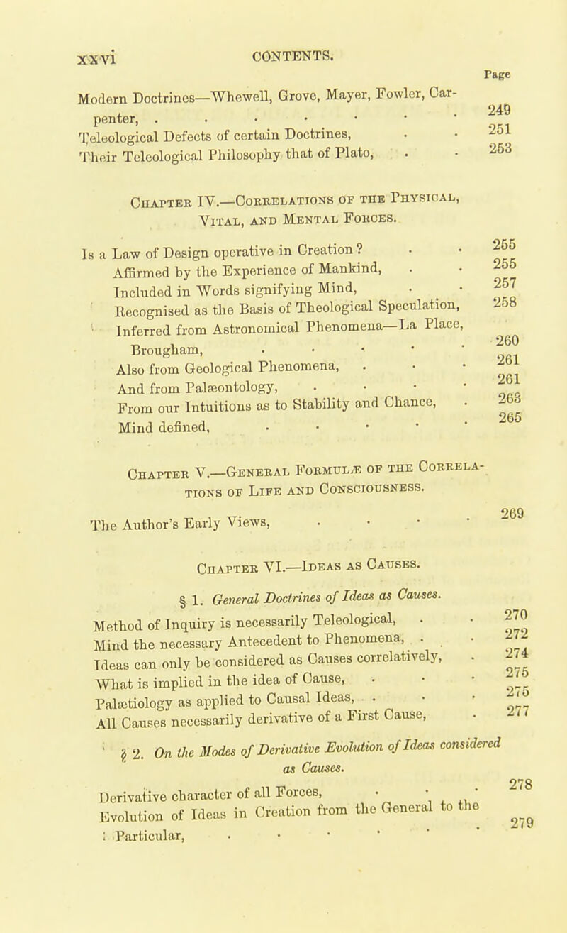 XX■^n CONTEKTS. Page Modern Doctrines—Whewell, Grove, Mayer, Fowler, Car- . . 249 penter, Teleological Defects of certain Doctrines, . • Tlieir Teleological Philosophy, that of Plato, . .253 Chapter IV.—Cokrelations of the Physical, Vital, and Mental Forces. Is a Law of Design operative in Creation ? Affirmed by the Experience of Mankind, Included in Words signifying Mind, ' Kecognised as the Basis of Theological Speculation, Inferred from Astronomical Phenomena—La Place Brougham, . • • • Also from Geological Phenomena, And from Pala3ontology, From our Intuitions as to Stability and Chance, Mind defined, • • • * 255 256 257 258 260 261 261 263 265 Chapter V.—General Formula of the Correla- tions OF Life and Consciousness. The Author's Early Views, . • • • 269 Chapter VI.—Ideas as Causes. § 1. General Doctrines of Ideas as Causes. Method of Inquiry is necessarily Teleological, . Mind the necessary Antecedent to Phenomena, . Ideas can only be considered as Causes correlatively, What is implied in the idea of Cause, Palaitiology as applied to Causal Ideas, . All Causes necessarily derivative of a First Cause, • g2. On the Modes of Derivative Evolution of Ideas considered as Causes. Derivative character of all Forces, • ^ ' Evolution of Ideas in Creation from the General to the 1 .Particular, 270 272 274 275 275 277 278 279