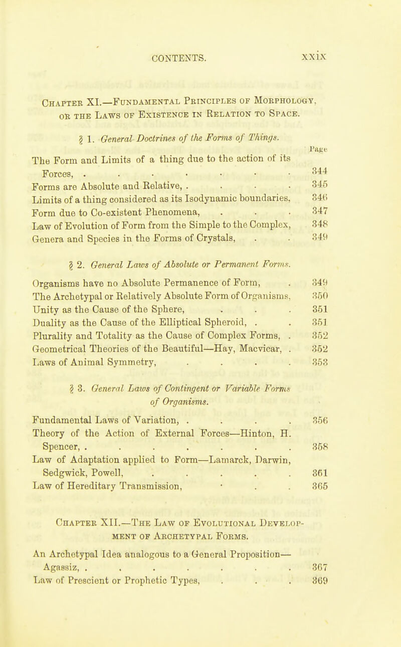 Chapter XI.—Fundamental Peinciples of Moephology. OR THE Laws of Existence in Relation to Space. g 1. General Doctrines of the Forms of Things. The Form and Limits of a thing due to the action of its Forces, Forms are Absolute and Eelative, .... Limits of a thing considered as its Isodynamic boundaries, Form due to Co-existent Phenomena, Law of Evolution of Form from the Simple to the Complex, Genera and Species in the Forms of Crystals, g 2. General Laws of Absolute or Permanent Fornix. Organisms hate no Absolute Permanence of Form, . 34!) The Archetypal or Relatively Absolute Form of Organisms, 350 Unity as the Cause of the Sphere, . . . 351 Duality as the Cause of the Elliptical Spheroid, . . 35] Plurality and Totality as the Cause of Complex Forms, . 352 Geometrical Theories of the Beautiful—Hay, Macvicar, . 352 Laws of Animal Symmetry, .... 353 3. General Latvs of Contingent or Variable Forms of Organisms. Fundamental Laws of Variation, .... 35() Theory of the Action of External Forces—Hinton, H. Spencer, ....... 358 Law of Adaptation applied to Form—Lamarck, Darwin, Sedgwick, Powell, . . . . .361 Law of Hereditary Transmission, • . . 365 Chapter XIL—The Law of Evolutional Develop- ment OF Archetypal Forms. An Archetypal Idea analogous to a General Proposition— Agaasiz, ....... 307 Law of Prescient or Prophetic Types, . . . 369 344 345 346 347 348 349