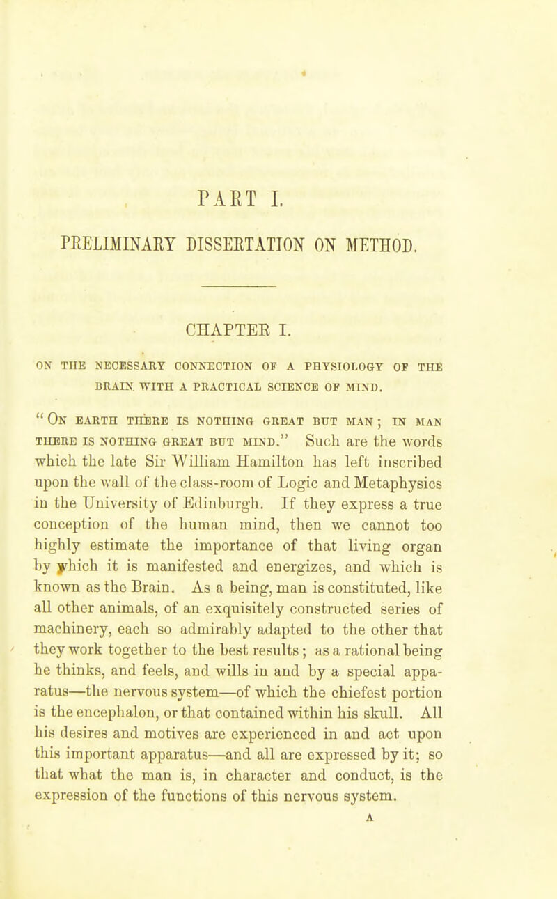 « PART 1. PEELIMINAEY DISSEETATIOJf ON METHOD. CHAPTEE I. on the necessary connection of a physiology of the buain. with a practical science of mind.  On earth there is nothing great but man ; in man THERE IS NOTHING GREAT BUT MIND. Sucll are the WOrds which the late Sir William Hamilton has left inscribed upon the wall of the class-room of Logic and Metaphysics in the University of Edinburgh. If they express a true conception of the human mind, then we cannot too highly estimate the importance of that living organ by yhich it is manifested and energizes, and which is known as the Brain, As a being, man is constituted, like all other animals, of an exquisitely constructed series of machinery, each so admirably adapted to the other that they work together to the best results; as a rational being he thinks, and feels, and wills in and by a special appa- ratus—the nervous system—of which the chiefest portion is the enceplialon, or that contained within his skull. All his desires and motives are experienced in and act upon this important apparatus—and all are expressed by it; so that what the man is, in character and conduct, is the expression of the functions of this nervous system. A