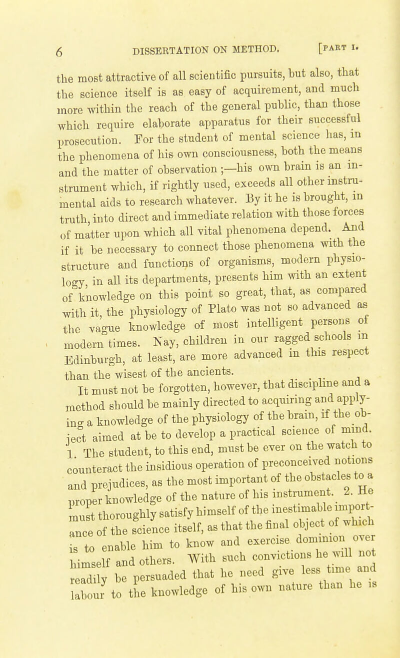 the most attractive of all scientific pursuits, but also, that the science itself is as easy of acquirement, and much more within the reach of the general public, than those which require elaborate apparatus for their successful prosecution. For the student of mental science has, m the phenomena of his own consciousness, both the means and the matter of observation —his own brain is an in- strument which, if rightly used, exceeds all other instru- mental aids to research whatever. By it he is brought, m truth, into direct and immediate relation with those forces of matter upon which all vital phenomena depend. And if it be necessary to connect those phenomena with the structure and functions of organisms, modern physio- logy in all its departments, presents him with an extent of knowledge on this point so great, that, as compared with it, the physiology of Plato was not so advanced as the vague knowledge of most intelligent persons of modern times. Nay, children in our ragged schools m Edinburgh, at least, are more advanced in this respect than the wisest of the ancients. It must not be forgotten, however, that discipline and a method should be mainly directed to acquiring and apply- ing a knowledge of the physiology of the brain, if the ob- iect aimed at be to develop a practical science of mind. 1 The student, to this end, must be ever on the watch to counteract the insidious operation of preconceived notions and prejudices, as the most important of the obstacles to a proper knowledge of the nature of his instrument. 2. Ke must thoroughly satisfy himself of the inestimable import Tce of the science itself, as that the final object of which is to enable him to know and exercise dominion over himself and others. AVith such convictions he will not r a y be persuaded that he need give less time and b ur to the knowledge of his own nature than he is