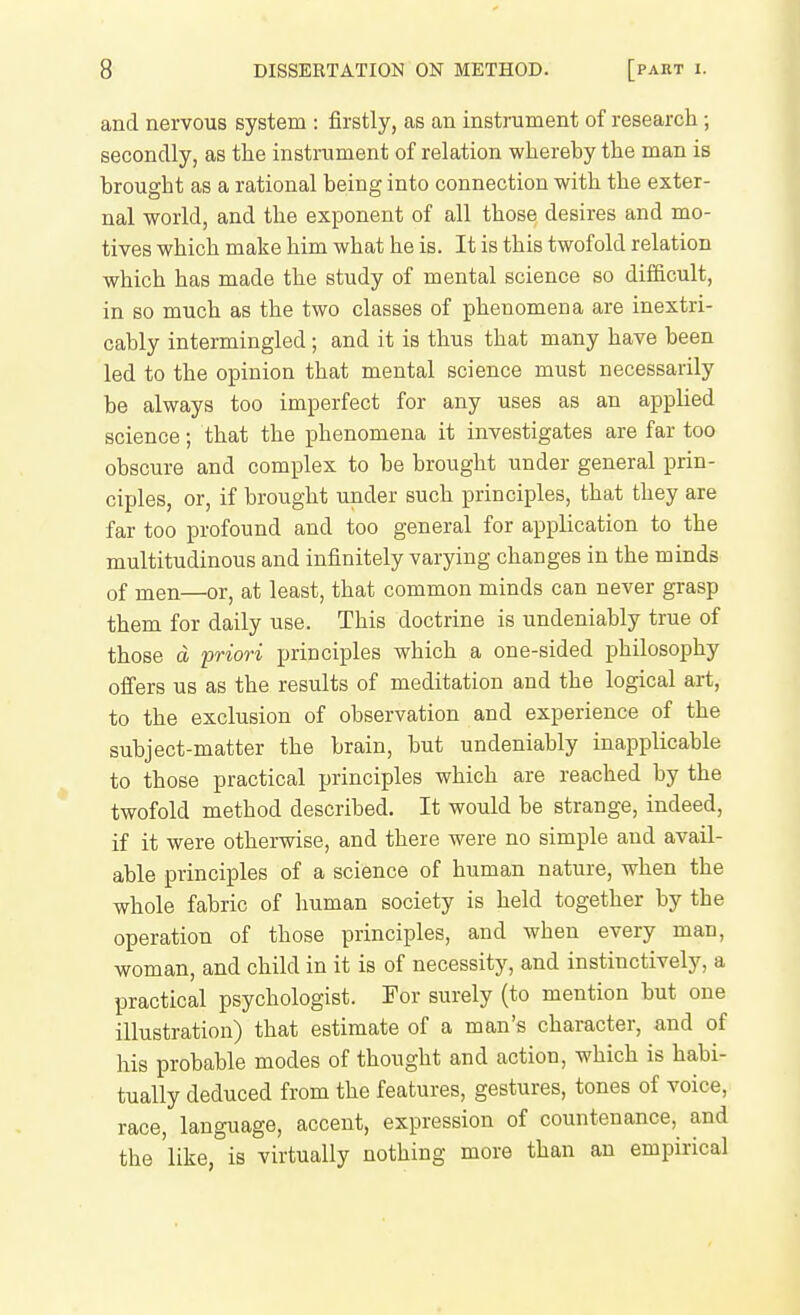 and nervous system : firstly, as an instrument of research ; secondly, as the instrument of relation whereby the man is brought as a rational being into connection with the exter- nal world, and the exponent of all those desires and mo- tives which make him what he is. It is this twofold relation which has made the study of mental science so difficult, in so much as the two classes of phenomena are inextri- cably intermingled; and it is thus that many have been led to the opinion that mental science must necessarily be always too imperfect for any uses as an applied science; that the phenomena it investigates are far too obscure and complex to be brought under general prin- ciples, or, if brought under such principles, that they are far too profound and too general for application to the multitudinous and infinitely varying changes in the minds of men—or, at least, that common minds can never grasp them for daily use. This doctrine is undeniably true of those d priori principles which a one-sided philosophy ofi'ers us as the results of meditation and the logical art, to the exclusion of observation and experience of the subject-matter the brain, but undeniably inapplicable to those practical principles which are reached by the twofold method described. It would be strange, indeed, if it were otherwise, and there were no simple and avail- able principles of a science of human nature, when the whole fabric of human society is held together by the operation of those principles, and when every man, woman, and child in it is of necessity, and instinctively, a practical psychologist. For surely (to mention but one illustration) that estimate of a man's character, and of his probable modes of thought and action, which is habi- tually deduced from the features, gestures, tones of voice, race, language, accent, expression of countenance, and the 'like, is virtually nothing more than an empirical