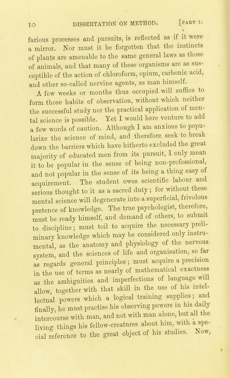 farious processes and pursuits, is reflected as if it were a mirror. Nor must it be forgotten tliat the instincts of plants are amenable to the same general laws as those of animals, and that many of these organisms are as sus- ceptible of the action of chloroform, opium, carbonic acid, and other so-called nervine agents, as man himself. A few weeks or months thus occupied will suffice to form those habits of observation, without which neither the successful study nor the practical application of men- tal science is possible. Yet I would here venture to add a few words of caution. Although I am anxious to popu- larize the science of mind, and therefore seek to break down the barriers which have hitherto excluded the great majority of educated men from its pursuit, I only mean it to be popular in the sense of being non-professional, and not popular in the sense of its being a thing easy of acquirement. The student owes scientific labour and serious thought to it as a sacred duty; for without these mental science will degenerate into a superficial, frivolous pretence of knowledge. The true psychologist, therefore, must be ready himself, and demand of others, to submit to discipline; must toil to acquire the necessary preli- minary knowledge which may be considered only instru- mental, as the anatomy and physiology of the nervous system, and the sciences of life and organisation, so far as regards general principles ; must acquire a precision in the use of terms as nearly of mathematical exactness as the ambiguities and' imperfections of language will allow together with that skill in the use of his intel- lectual powers which a logical training supplies; and finally, he must practise his observing powers m his daily intercourse with man, and not with man alone, but all the living things his fellow-creatures about him, with a spe- cial reference to the great object of his studies. Now,