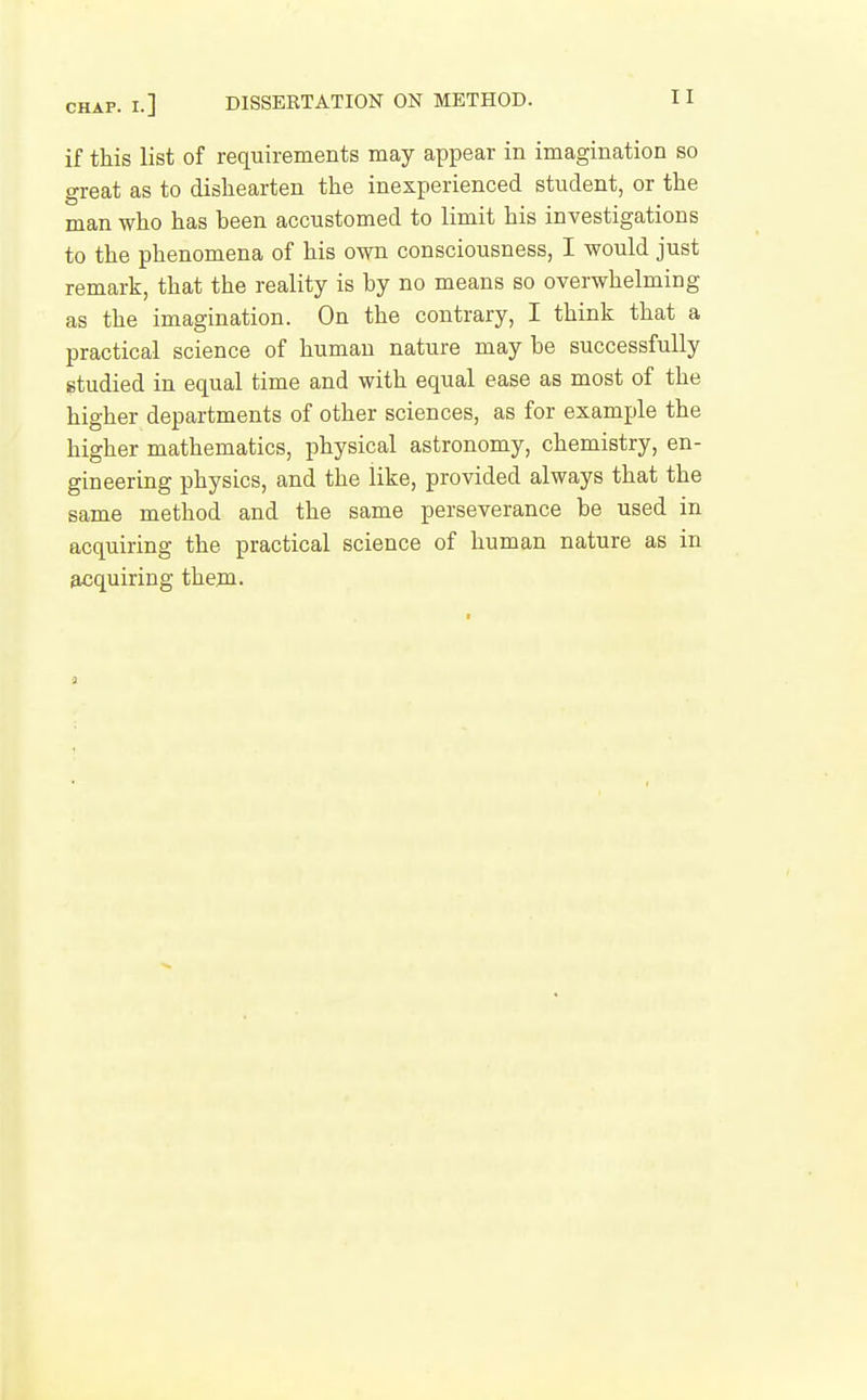 if this list of requirements may appear in imagination so great as to dishearten the inexperienced student, or the man who has been accustomed to limit his investigations to the phenomena of his own consciousness, I would just remark, that the reality is by no means so overwhelming as the imagination. On the contrary, I think that a practical science of human nature may be successfully studied in equal time and with equal ease as most of the higher departments of other sciences, as for example the higher mathematics, physical astronomy, chemistry, en- gineering physics, and the like, provided always that the same method and the same perseverance be used in acquiring the practical science of human nature as in acquiring them.