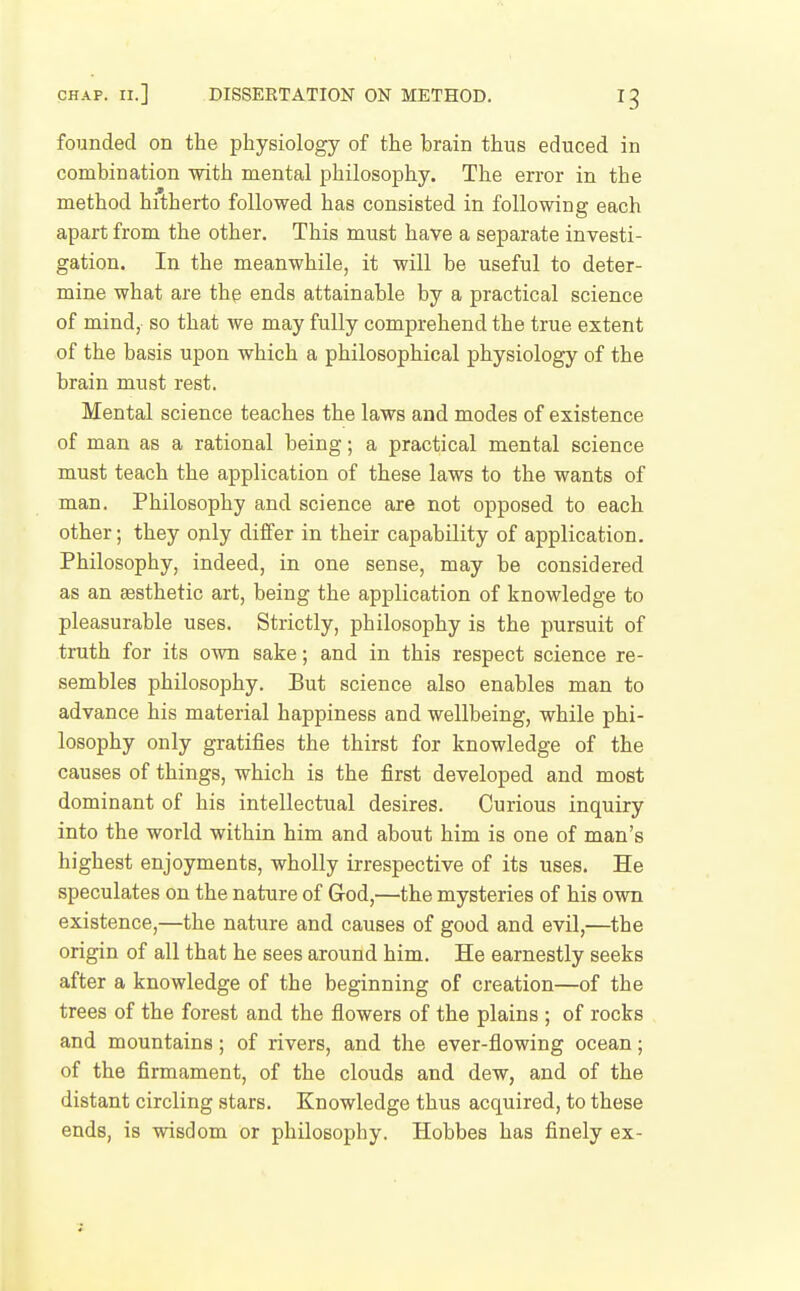 founded on the physiology of the brain thus educed in combination with mental philosophy. The error in the method hitherto followed has consisted in following each apart from the other. This must have a separate investi- gation. In the meanwhile, it will be useful to deter- mine what are the ends attainable by a practical science of mind,, so that we may fully comprehend the true extent of the basis upon which a philosophical physiology of the brain must rest. Mental science teaches the laws and modes of existence of man as a rational being; a practical mental science must teach the application of these laws to the wants of man. Philosophy and science are not opposed to each other; they only differ in their capability of application. Philosophy, indeed, in one sense, may be considered as an eesthetic art, being the application of knowledge to pleasurable uses. Strictly, philosophy is the pursuit of truth for its own sake; and in this respect science re- sembles philosophy. But science also enables man to advance his material happiness and wellbeing, while phi- losophy only gratifies the thirst for knowledge of the causes of things, which is the first developed and most dominant of his intellectual desires. Curious inquiry into the world within him and about him is one of man's highest enjoyments, wholly irrespective of its uses. He speculates on the nature of God,—the mysteries of his own existence,—the nature and causes of good and evil,—the origin of all that he sees around him. He earnestly seeks after a knowledge of the beginning of creation—of the trees of the forest and the flowers of the plains ; of rocks and mountains; of rivers, and the ever-flowing ocean; of the firmament, of the clouds and dew, and of the distant circling stars. Knowledge thus acquired, to these ends, is wisdom or philosophy. Hobbes has finely ex-