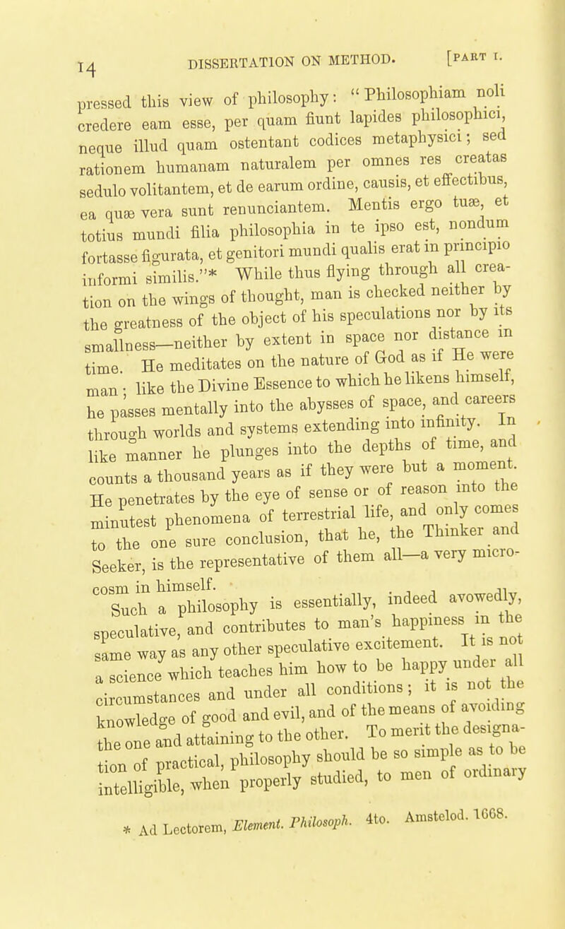 pressed this view of philosophy:  Philosophiam Boli credere earn esse, per quam fiunt lapides philosophic) nenue iUud quam ostentant codices raetaphysici; sed rationem humanam natnralem per omnes res creatas sedulo volitantem, et de earum ordine, causis, et effectibus ea qn^e vera sunt renunciantem. Mentis ergo tu^ et totius mundi filia philosophia in te ipso est, nondum fortasse figurata, et genitori mundi qualis erat m principio informi similis.* While thus flying through all crea- tion on the wings of thought, man is checked neither by the greatness of the object of his speculations nor by its smallness-neither by extent in space nor distance m ime He meditates on the nature of God as if He were man' like the Divine Essence to which he likens himself, he pisses mentally into the abysses of space, and careers throuc^h worlds and systems extending into infinity. In rmanner he plunges into the depths of time, and counts a thousand years as if they were but a — He penetrates by the eye of sense or of reason into the m nutest phenomena of te-strial life and only comes to the one sure conclusion, that he, he Thinker and Seeker, is the representative of them all-a very micro- cosm in himself. . ■, ji Such a philosophy is essentially, indeed avowedly, speculative, and contributes to -an's happiness m the same way as any other speculative excitement. It is no a ^ence which teaches him how to be happy under all oir nm tances and under all conditions; it is not the knowTedge of good and evil, and of the means of avoiding the IS attaining to the other. To merit the designa tion of practical, philosophy should be so simple as to be !nteiu7ble,-h^^^^^ ^'^''^'^ * Ad Lectorem. Element. PMlosoph. 4to. Amstelod. 16G8.