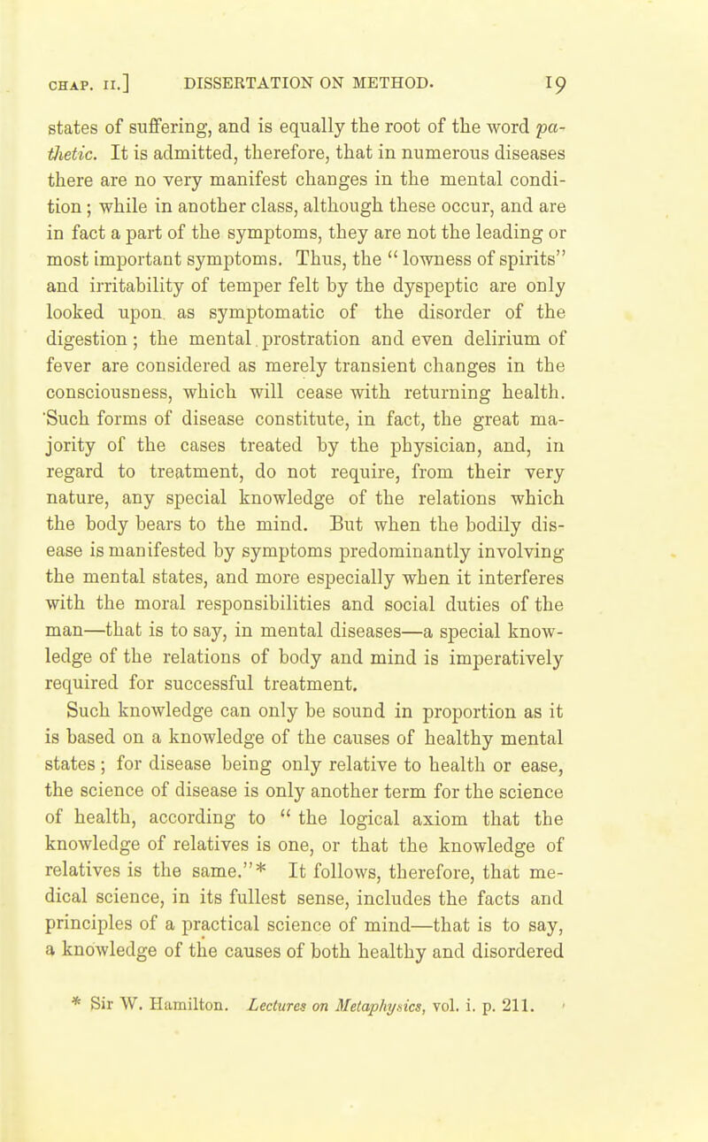 CHAP. II.] DISSERTATION ON METHOD. states of suffering, and is equally the root of the word pa- tJietic. It is admitted, therefore, that in numerous diseases there are no very manifest changes in the mental condi- tion ; while in another class, although these occur, and are in fact a part of the symptoms, they are not the leading or most important symptoms. Thus, the  lowness of spirits and irritability of temper felt by the dyspeptic are only looked upon, as symptomatic of the disorder of the digestion ; the mental. prostration and even delirium of fever are considered as merely transient changes in the consciousness, which will cease with returning health. Such forms of disease constitute, in fact, the great ma- jority of the cases treated by the physician, and, in regard to treatment, do not require, from their very nature, any special knowledge of the relations which the body bears to the mind. But when the bodily dis- ease is manifested by symptoms predominantly involving the mental states, and more especially when it interferes with the moral responsibilities and social duties of the man—that is to say, in mental diseases—a special know- ledge of the relations of body and mind is imperatively required for successful treatment. Such knowledge can only be sound in proportion as it is based on a knowledge of the causes of healthy mental states ; for disease being only relative to health or ease, the science of disease is only another term for the science of health, according to  the logical axiom that the knowledge of relatives is one, or that the knowledge of relatives is the same.* It follows, therefore, that me- dical science, in its fullest sense, includes the facts and principles of a practical science of mind—that is to say, a knowledge of the causes of both healthy and disordered * Sir W. Hamilton. Lectures on Metaphysics, vol. i. p. 211.