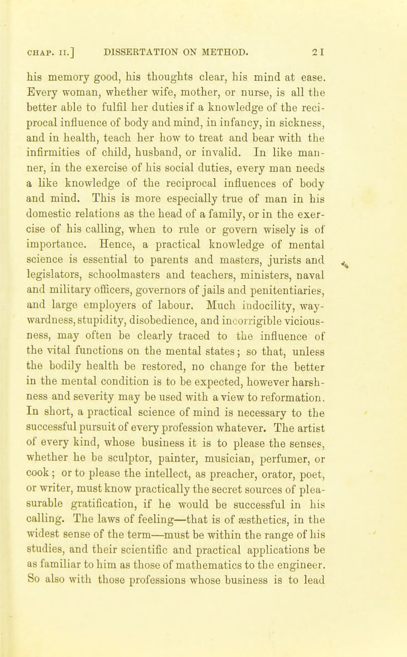 his memory good, his thoughts clear, his mind at ease. Every woman, whether wife, mother, or nurse, is all the better able to fuliil her duties if a knowledge of the reci- procal influence of body and mind, in infancy, in sickness, and in health, teach her how to treat and bear with the infirmities of child, husband, or invalid. In like man- ner, in the exercise of his social duties, every man needs a like knowledge of the reciprocal influences of body and mind. This is more especially true of man in his domestic relations as the head of a familj-, or in the exer- cise of his calling, when to rule or govern wisely is of importance. Hence, a practical knowledge of mental science is essential to parents and masters, jurists and legislators, schoolmasters and teachers, ministers, naval and military officers, governors of jails and penitentiaries, and large employers of labour. Much in docility, way- wardness, stupidity, disobedience, and incorrigible vicious- ness, may often be clearly traced to the influence of the vital functions on the mental states; so that, unless the bodily health be restored, no change for the better in the mental condition is to be expected, however harsh- ness and severity may be used with a view to reformation. In short, a practical science of mind is necessary to the successful pursuit of every profession whatever. The artist of every kind, whose business it is to please the senses, whether he be sculptor, painter, musician, perfumer, or cook; or to please the intellect, as preacher, orator, poet, or writer, must know practically the secret sources of plea- surable gratification, if he would be successful in his calling. The laws of feeling—that is of sesthetics, in the widest sense of the term—must be within the range of his studies, and their scientific and practical applications be as familiar to him as those of mathematics to the engineer. So also with those professions whose business is to lead