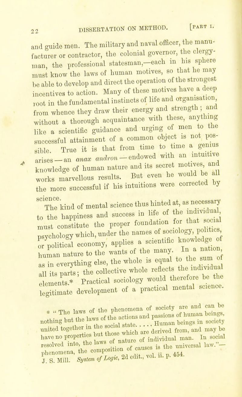 and guide men. The military and naval officer, the manu- facturer or contractor, the colonial governor, the clergy- man, the professional statesman,-each m his sphere must know the laws of human motives, so that he may be able to develop and direct the operation of the strongest incentives to action. Many of these motives have a deep root in the fundamental instincts of life and organisation from whence they draw their energy and strength - and without a thorough acquaintance with these, anything like a scientific guidance and urging of men to the successful attainment of a common object is not pos- sible. True it is that from time to time a genius ,,i,es_an ana. ancZro. - endowed with an intuitive knowledge of human nature and its secret -otives and works marvellous results. But even he would be all the more successful if his intuitions were corrected by ThTkiBd of mental science thus hinted at, as necessary to the happiness and success in life of the individual 1st constitute the proper foundation for that social psychology which, under the names of sociology, politics Tpoliticll economy, applies a scientific ^-^.X.^oi human nature to the wants of the many. In a nation asTn everything else, the whole is equal to the sum o a 1 Its parte; the collective whole reflects the individual 1 m nts.* Practical sociology would therefore be the tgTtimate development of a practical mental science. * « The laws of the phenomena of society are and can be . ^ t daws of the actions and passions of human hemgs, nothing but the laws oi tuu Human beings in society ..ited together in the socua sta^... ^^-^ ^.^^^^^^ have no properties but those wh cn resolved into, the laws ° f ^^^^^tsle universal law.- phenomena, the '=°°^P°^^^^°'^,;^°t 'V i \ 454 J S Mill. SyUem of Logic, 2d edit., vol. u. p. 4&4.