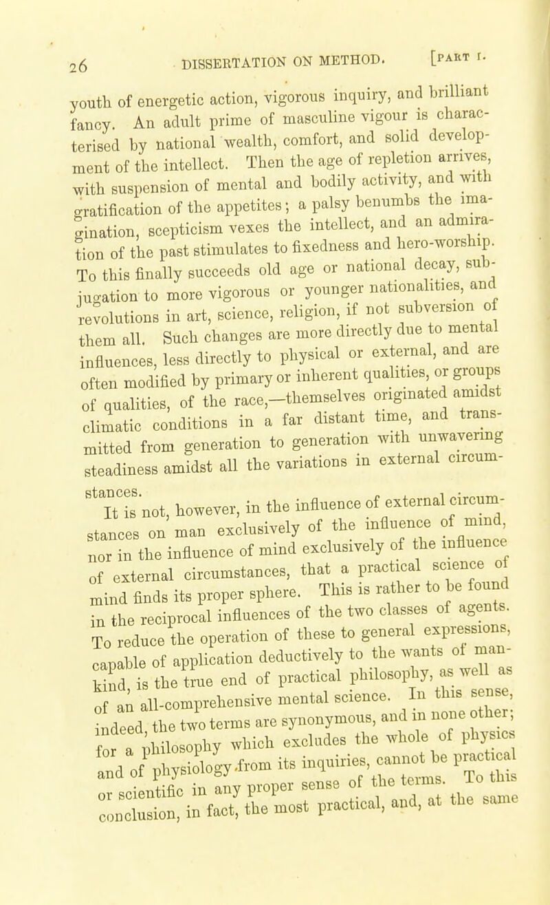 youth of energetic action, vigorous inquiry, and brilliant fancy. An adult prime of masculine vigour is charac- terised by national wealth, comfort, and solid develop- ment of the intellect. Then the age of repletion arriveB, with suspension of mental and bodily activity, and with gratification of the appetites; a palsy benumbs the ima- gination, scepticism vexes the intellect, and an admira- tion of the past stimulates to fixedness and hero-worship. To this finally succeeds old age or national decay, sub- iuo-ation to more vigorous or younger nationalities, and revolutions in art, science, religion, if not subversion o them all. Such changes are more directly due to mental influences, less directly to physical or external, and are often modified by primary or inherent qualities or group of qualities, of the race,-themselves originated amidst climatic conditions in a far distant time, and trans- mitted from generation to generation with ---avenng steadiness amidst all the variations m external circum- It is not, however, in the influence of external circum- stances on man exclusively of the influence of mmd, ZZL influence of mind exclusively of the influence of external circumstances, that a l-'-t-^^^-^^J^J mind finds its proper sphere. This is rather to be found in the reciprocal influences of the two classes of agents. To reduce the operation of these to general expressions, capable of application deductively to the wants ot man- S isthele end of practical Pl^—, a.^w^^^^^ of an all-comprehensive mental science. In this sense, ndeed the two terms are synonymous, and iii none othe ; . r Philosophy which excludes the whole of physic 1 oftlws ology.from its inquiries, cannot be practical cistSy proper sense of conclusion, in fact, the most practical, and. at the same