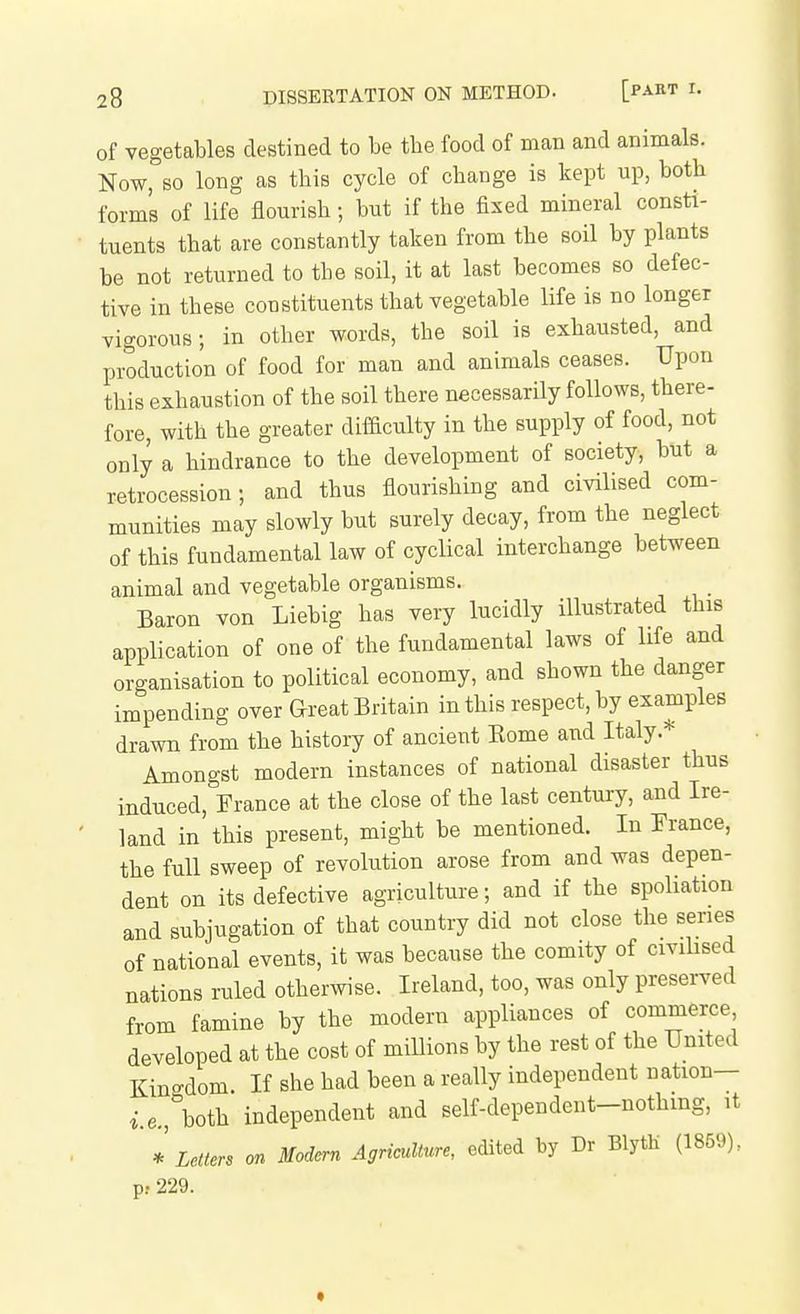 of vegetables destined to be the food of man and animals. Now, so long as this cycle of change is kept up, both forms of life flourish; but if the fixed mineral consti- tuents that are constantly taken from the soil by plants be not returned to the soil, it at last becomes so defec- tive in these constituents that vegetable life is no longer vigorous; in other words, the soil is exhausted, and production of food for man and animals ceases. Upon this exhaustion of the soil there necessarily follows, there- fore, with the greater difaculty in the supply of food, not only a hindrance to the development of society, but a retrocession; and thus flourishing and civilised com- munities may slowly but surely decay, from the neglect of this fundamental law of cyclical interchange between animal and vegetable organisms. Baron von Liebig has very lucidly illustrated this application of one of the fundamental laws of life and organisation to political economy, and shown the danger impending over Great Britain in this respect, by examples drawn from the history of ancient Eome and Italy.* Amongst modern instances of national disaster thus induced, France at the close of the last century, and Ire- land in this present, might be mentioned. In France, the full sweep of revolution arose from and was depen- dent on its defective agriculture; and if the spoliation and subjugation of that country did not close the series of national events, it was because the comity of civihsed nations ruled otherwise. Ireland, too, was only preserved from famine by the modern appliances of commerce, developed at the cost of millions by the rest of the United Kingdom If she had been a really independent nation— *.e., both independent and self-dependent-nothmg, it * Lettm on Modern Agriculture, edited by Dr BlytH (1859), p! 229.