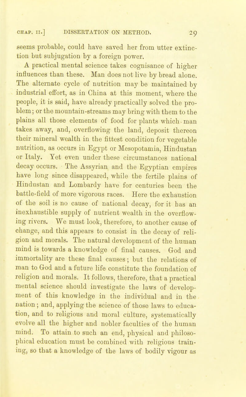 seems probable, could have saved her from utter extinc- tion but subjugation by a foreign power. A practical mental science takes cognisance of higher influences than these. Man does not live by bread alone. The alternate cycle of nutrition may be maintained by industrial effort, as in China at this moment, where the people, it is said, have already practically solved the pro- blem ; or the mountain-streams may bring with them to the plains all those elements of food for plants which • man takes away, and, overflowing the land, deposit thereon their mineral wealth in the fittest condition for vegetable nutrition, as occurs in Egypt or Mesopotamia, Hindustan or Italy. Yet even under these circumstances national decay occurs. The Assyrian and the Egyptian empires have long since disappeared, while the fertile plains of Hindustan and Lombardy have for centuries been the battle-field of more vigorous races. Here the exhaustion of the soil is no cause of national decay, for it has an inexhaustible supply of nutrient wealth in the overflow- ing rivers. We must look, therefore, to another cause of change, and this appears to consist in the decay of reli- gion and morals. The natural development of the human mind is towards a knowledge of final causes. God and immortality are these final causes; but the relations of man to God and a future life constitute the foundation of religion and morals. It follows, therefore, that a practical mental science should investigate the laws of develop- ment of this knowledge in the individual and in the nation; and, applying the science of those laws to educa- tion, and to religious and moral culture, systematically evolve all the higher and nobler faculties of the human mind. To attain to such an end, physical and philoso- phical education must be combined with religious train- ing, so that a knowledge of the laws of bodily vigour as