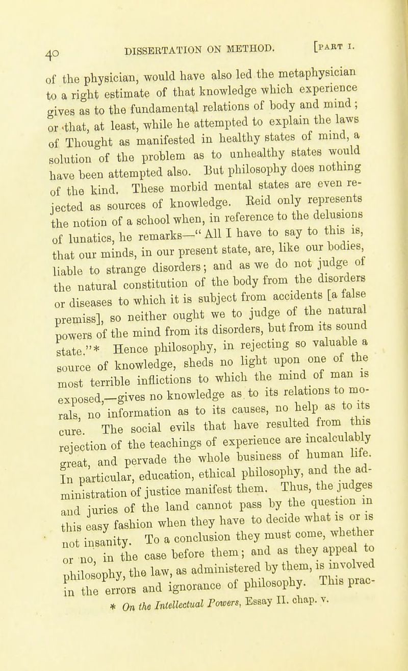 of the physician, would have also led the metaphysician to a right estimate of that knowledge which experience gives as to the fundamental relations of body and mmd ; or .that, at least, while he attempted to explain the laws of Thought as manifested in healthy states of mmd, a solution of the problem as to unhealthy states would have been attempted also. But philosophy does nothing of the kind These morbid mental states are even re- jected as sources of knowledge. Beid only represents the notion of a school when, in reference to the delusions of lunatics, he remarks- All I have to say to this is, that our minds, in our present state, are, like our bodies liable to strange disorders; and as we do not judge ot the natural constitution of the body from the disorders or diseases to which it is subject from accidents [a false premiss], so neither ought we to judge of the natural powers of the mind from its disorders, but from its sound state* Hence philosophy, in rejecting so valuable a source of knowledge, sheds no light upon one of the most terrible inflictions to which the mmd of man is exposed,-gives no knowledge as. to its re ations to mo- rals no information as to its causes, no help as to its cure The social evils that have resulted from this reiection of the teachings of experience are incalculably giat, and pervade the whole business of human hfe. L particular, education, ethical philosophy, and the ad- ministration of justice manifest them. Thus, the judges aud iuries of the land cannot pass by the question m this easy fashion when they have to decide what is or is • not insanity. To a conclusion they must come, whether or no in the case before them; and as they appeal to nhilosophy, the law, as administered by them, is mvolved L the e^^^^^^ and ignorance of philosophy. This prac-