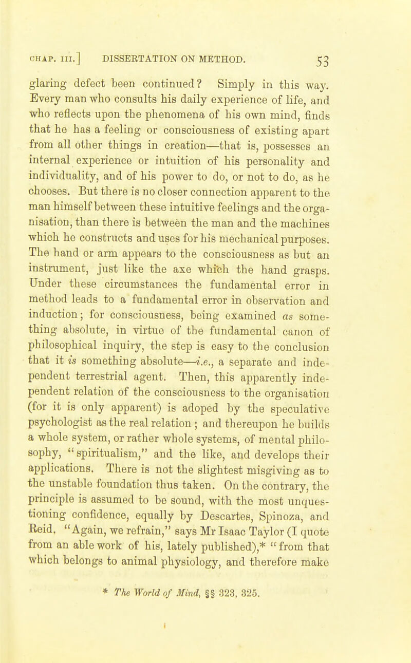 glaring defect been continued? Simply in this way. Every man who consults his daily experience of life, and who reflects upon the phenomena of his own mind, finds that he has a feeling or consciousness of existing apart from all other things in creation—that is, possesses an internal experience or intuition of his personality and individuality, and of his power to do, or not to do, as he chooses. But there is no closer connection apparent to the man himself between these intuitive feelings and the orga- nisation, than there is between the man and the machines which he constructs and uses for his mechanical purposes. The hand or arm appears to the consciousness as but an instrument, just like the axe whi'ch the hand grasps. Under these circumstances the fundamental error in method leads to a fundamental error in observation and induction; for consciousness, being examined as some- thing absolute, in virtue of the fundamental canon of philosophical inquiry, the step is easy to the conclusion that it is something absolute—i.e., a separate and inde- pendent terrestrial agent. Then, this apparently inde- pendent relation of the consciousness to the organisation (for it is only apparent) is adoped by the speculative psychologist as the real relation ; and thereupon he builds a whole system, or rather whole systems, of mental philo- sophy,  spiritualism, and the like, and develops their applications. There is not the slightest misgiving as to the unstable foundation thus taken. On the contrary, the principle is assumed to be sound, with the most unques- tioning confidence, equally by Descartes, Spinoza, and Eeid. Again, we refrain, says Mr Isaac Taylor (I quote from an able work of his, lately published),*  from that which belongs to animal physiology, and therefore make * The World of Mind, §§ 323, 325. I