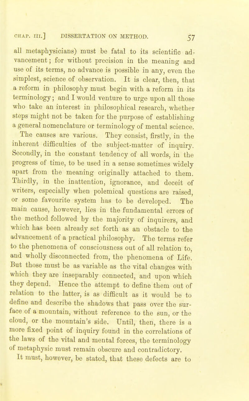 all metaphysicians) must be fatal to its scientific ad- vancement ; for without precision in the meaning and use of its terms, no advance is possible in any, even the simplest, science of observation. It is clear, then, that a reform in philosophy must begin with a reform in its terminology; and I would venture to urge upon all those who take an interest in philosophical research, whether steps might not be taken for the purpose of establishing a general nomenclature or terminology of mental science. The causes are various. They consist, firstly, in the inherent diflBculties of the subject-matter of inquiry. Secondly, in the constant tendency of all words, in the progress of time, to be used in a sense sometimes widely apart from the meaning originally attached to them. Thirdly, in the inattention, ignorance, and deceit of writers, especially when polemical questions are raised, or some favourite system has to be developed. The main cause, however, lies in the fundamental errors of the method followed by the majority of inquirers, and which has been already set forth as an obstacle to the advancement of a practical philosophy. The terms refer to the phenomena of consciousness out of all relation to, and wholly disconnected from, the phenomena of Life. But those must be as variable as the vital changes with which they are inseparably connected, and upon which they depend. Hence the attempt to define them out of relation to the latter, is as difficult as it would be to define and describe the shadows that pass over the sur- face of a mountain, without reference to the sun, or the cloud, or the mountain's side. Until, then, there is a more fixed point of inquiry found in the correlations of the laws of the vital and mental forces, the terminology of metaphysic must remain obscure and contradictory. It must, however, be stated, that these defects are to