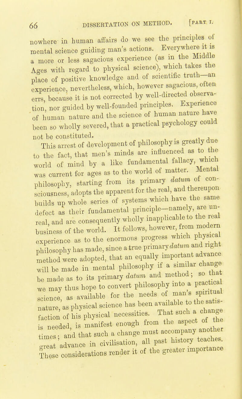 nowhere in human affairs do we see the principles of mental science guiding man's actions. Everywhere it is a more or less sagacious experience (as in the Middle Ages with regard to physical science), which takes the place of positive knowledge and of scientific truth-an experience, nevertheless, which, however sagacious, often errs because it is not corrected by well-directed observa- tion nor guided by well-founded principles. Experience 'of human nature and the science of human nature have been so wholly severed, that a practical psychology could not be constituted. This arrest of development of philosophy is greatly due to the fact, that men's minds are influenced as to the world of mind by a like fundamental fallacy, which was current for ages as to the world of matter. Mental philosophy, starting from its primary datum of con- ciousness adopts the apparent for the real, and thereupon builds up whole series of systems which have the same defect as their fundamental P-^cipl^-^^^^ ^'^ real, and are consequently wholly inapplicab e to the real business of the world. It follows, however from moderr^ experience as to the enormous progress which physic^a philosophy has made, since a true i^nm^ry datum and right Lthod'wL adopted, that an equally important advance will be made in mental philosophy if a similar change be made as to its primary datum and method; so tha we may thus hope to convert philosophy into a practi a Lnce' as available for the needs of ^^^^^^^^^^^ nature as physical science has been available to the satis attion of iiJphysical necessities. That such a change is needed is manifest enough from the aspect of he mes and that such a change must accompany ano her advance in civilisation, all past history teaches. I ete considerations render it of the greater importance