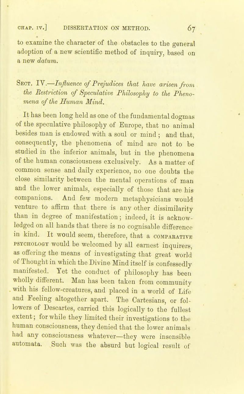 to examine the character of the obstacles to the general adoption of a new scientific method of inquiry, based on a new datum. Sect. IV.—Influence of Prejud ices that have arisen froiyi the Restriction of Speculative Philosophy to the Pheno- mena of the Human Mind. It has been long held as one of the fundamental dogmas of the speculative philosophy of Europe, that no animal besides man is endowed with a soul or mind ; and that, consequently, the phenomena of mind are not to be studied in the inferior animals, but in the phenomena of the human consciousness exclusively. As a matter of common sense and daily experience, no one doubts the close similarity between the mental operations of man and the lower animals, especially of those that are his companions. And few modern metaphysicians would venture to affirm that there is any other dissimilarity than in degree of manifestation; indeed, it is acknow- ledged on all hands that there is no cognisable difference in kind. It would seem, therefore, that a comparative PSYCHOLOGY would be welcomed by all earnest inquirers, as offering the means of investigating that great world of Thought in which the Divine Mind itself is confessedly manifested. Yet the conduct of philosophy has been wholly different. Man has been taken from community with his fellow-creatures, and placed in a world of Life and Feeling altogether apart. The Cartesians, or fol- lowers of Descartes, carried this logically to the fullest extent; for while they limited their investigations to the human consciousness, they denied that the lower animals had any consciousness whatever—they were insensible automata. Such was the absurd but logical result of