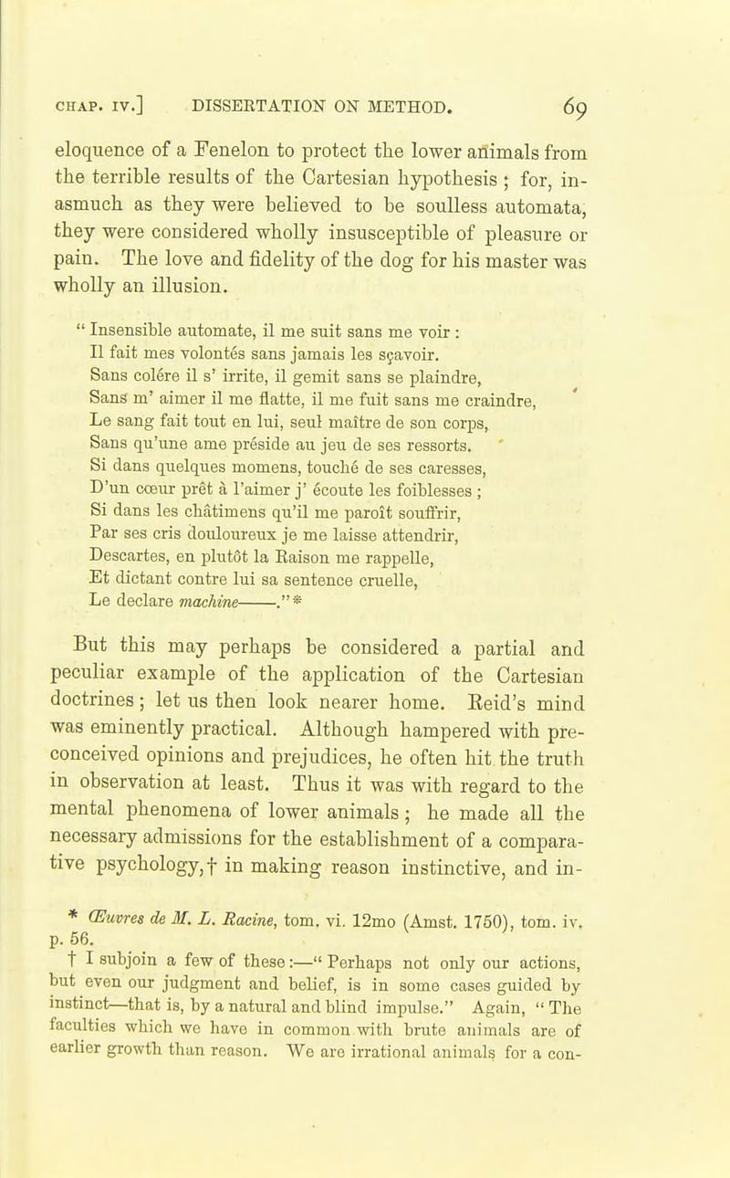 eloquence of a Fenelon to protect the lower animals from the terrible results of the Cartesian hypothesis ; for, in- asmuch as they were belieyed to be soulless automata, they were considered wholly insusceptible of pleasure or pain. The love and fidelity of the dog for his master was wholly an illusion.  Insensible automate, il me suit sans me voir: II fait mes volontes sans jamais les S9avoir. Sans colere il s' irrite, il gemit sans se plaindre, Sans m' aimer il me flatte, il me fuit sans me craindre, Le sang fait tout en lui, seul maitre de son corps, Sans qu'une ame preside au jeu de ses ressorts. Si dans quelques momens, touche de ses caresses, D'un coeur pret a I'aimer j' 6coute les foiblesses ; Si dans les chatimens qu'il me paroit soufFrir, Par ses oris douloureux je me laisse attendrir, Descartes, en plutot la Raison me rappelle, Et dictant centre lui sa sentence cruelle, Le declare machine . * But this may perhaps be considered a partial and peculiar example of the application of the Cartesian doctrines; let us then look nearer home. Keid's mind was eminently practical. Although hampered with pre- conceived opinions and prejudices, he often hit the truth in observation at least. Thus it was with regard to the mental phenomena of lower animals; he made all the necessary admissions for the establishment of a compara- tive psychology,! in making reason instinctive, and in- * (Euvres de M. L. Racine, tom. vi. 12mo (Amst. 1750), torn. iv. p. 56. t I subjoin a few of these:— Perhaps not only our actions, but even our judgment and belief, is in some cases guided by instinct—that is, by a natural and blind impulse. Again,  The faculties which we have in common with brute animals are of earlier growth than reason. We are irrational animals for a con-