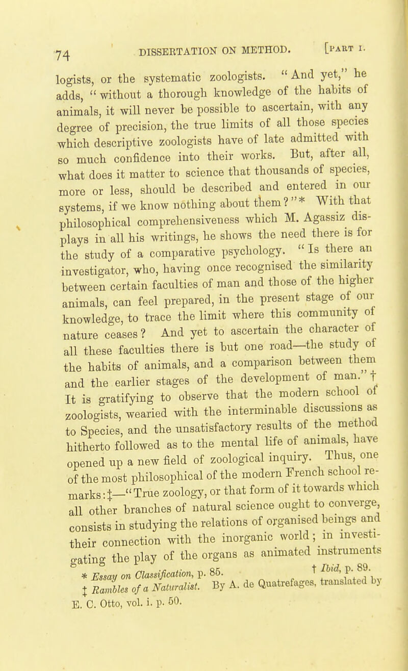 legists, or the systematic zoologists. And yet, he adds, without a thorough knowledge of the hahits of animals, it will never he possible to ascertain, with any degree of precision, the true limits of all those species which descriptive zoologists have of late admitted with so much confidence into their works. But, after all, what does it matter to science that thousands of species, more or less, should he described and entered in our systems, if we know nothing about them ? * With that philosophical comprehensiveness which M. Agassiz dis- plays in all his writings, he shows the need there is for the study of a comparative psychology. Is there an investigator, who, having once recognised the similarity between certain faculties of man and those of the higher animals, can feel prepared, in the present stage of our knowledge, to trace the limit where this community of nature ceases? And yet to ascertain the character of all these faculties there is but one road—the study ol the habits of animals, and a comparison between them and the earlier stages of the development of man ' f It is gratifying to observe that the modern school ol zoologists, wearied with the interminable discussions as to Species, and the unsatisfactory results of the method hitherto followed as to the mental life of animals, have opened up a new field of zoological inquiry. Thus, one of the most philosophical of the modern French school re- marks • True zoology, or that form of it towards which all other branches of natural science ought to converge consists in studying the relations of organised bemgs and their connection with the inorganic world; m investi- gating the play of the organs as animated instruments * Essay on Classification, p. 85. P- • t rIL of a Naturalist. By A. de Quatrefages, translated bj E. C. Otto, vol. i. p. 50.