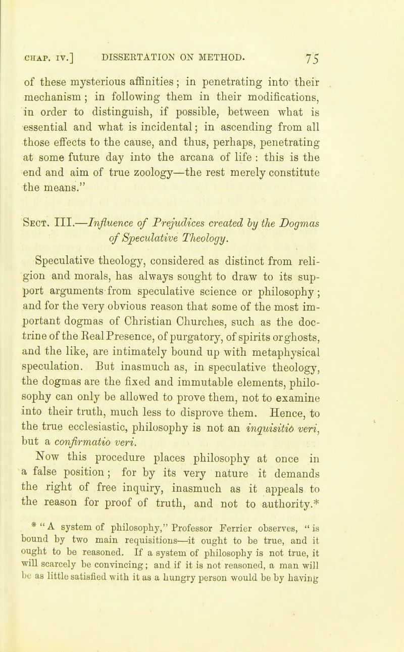 of these mysterious affinities; in penetrating into their mechanism ; in following them in their modiiications, in order to distinguish, if possible, between what is essential and what is incidental; in ascending from all those effects to the cause, and thus, perhaps, penetrating at some future day into the arcana of life : this is the end and aim of true zoology—the rest merely constitute the means. Sect. III.—Influence of Prejudices created by the Dogmas of Speculative Theolocjy. Speculative theology, considered as distinct from reli- gion and morals, has always sought to draw to its sup- port arguments from speculative science or philosophy; and for the very obvious reason that some of the most im- portant dogmas of Christian Churches, such as the doc- trine of the RealPresence, of purgatory, of spirits orghosts, and the like, are intimately bound up with metaphysical speculation. But inasmuch as, in speculative theology, the dogmas are the fixed and immutable elements, philo- sophy can only be allowed to prove them, not to examine into their truth, much less to disprove them. Hence, to the true ecclesiastic, philosophy is not an inquisitio veri, but a confirmatio veri. Now this procedure places philosophy at once in a false position; for by its very nature it demands the right of free inquiry, inasmuch as it appeals to the reason for proof of truth, and not to authority.* *A system of philosophy, Professor Terrier observes, is bound by two main requisitions—it ought to be true, and it ought to be reasoned. If a system of philosophy is not true, it will scarcely be convincing; and if it is not reasoned, a man will be as little satisfied with it as a hungry person would be by having