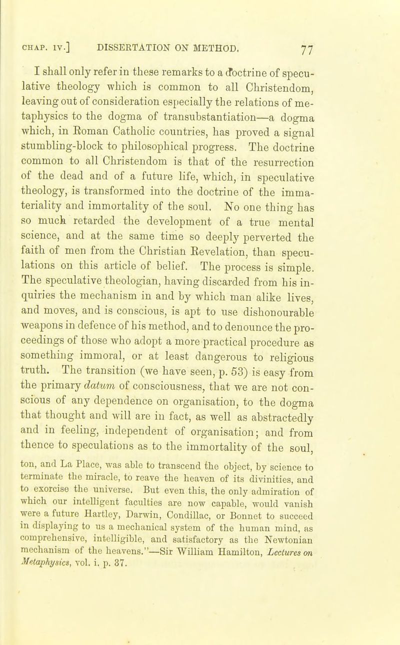 I shall only refer in these remarks to a cfoctrine of specu- lative theology which is common to all Christendom, leaving out of consideration especially the relations of me- taphysics to the dogma of transubstantiation—a dogma which, in Eoman Catholic countries, has proved a signal stumbling-block to philosophical progress. The doctrine common to all Christendom is that of the resurrection of the dead and of a future life, which, in speculative theology, is transformed into the doctrine of the imma- teriality and immortality of the soul. No one thing has so much retarded the development of a true mental science, and at the same time so deeply perverted the faith of men from the Christian Eevelation, than specu- lations on this article of belief. The process is simple. The speculative theologian, having discarded from his in- quiries the mechanism in and by which man alike lives, and moves, and is conscious, is apt to use dishonourable weapons in defence of his method, and to denounce the pro- ceedings of those who adopt a more practical procedure as something immoral, or at least dangerous to religious truth. The transition (we have seen, p. 53) is easy from the primary datum of consciousness, that we are not con- scious of any dependence on organisation, to the dogma that thought and will are in fact, as well as abstractedly and in feeling, independent of organisation; and from thence to speculations as to the immortality of the soul, ton, and La Place, was able to transcend the object, by science to terminate the miracle, to reave the heaven of its divinities, and to exorcise the universe. But even this, the only admiration of which our intelligent faculties are now capable, would vanish were a future Hartley, Darwin, Condillac, or Bonnet to succeed in displaying to us a mechanical system of the human mind, as comprehensive, intelligible, and satisfactory as the Newtonian mechanism of the heavens.—Sir William Hamilton, Lectures an Metaphysics, vol. i. p. 37.