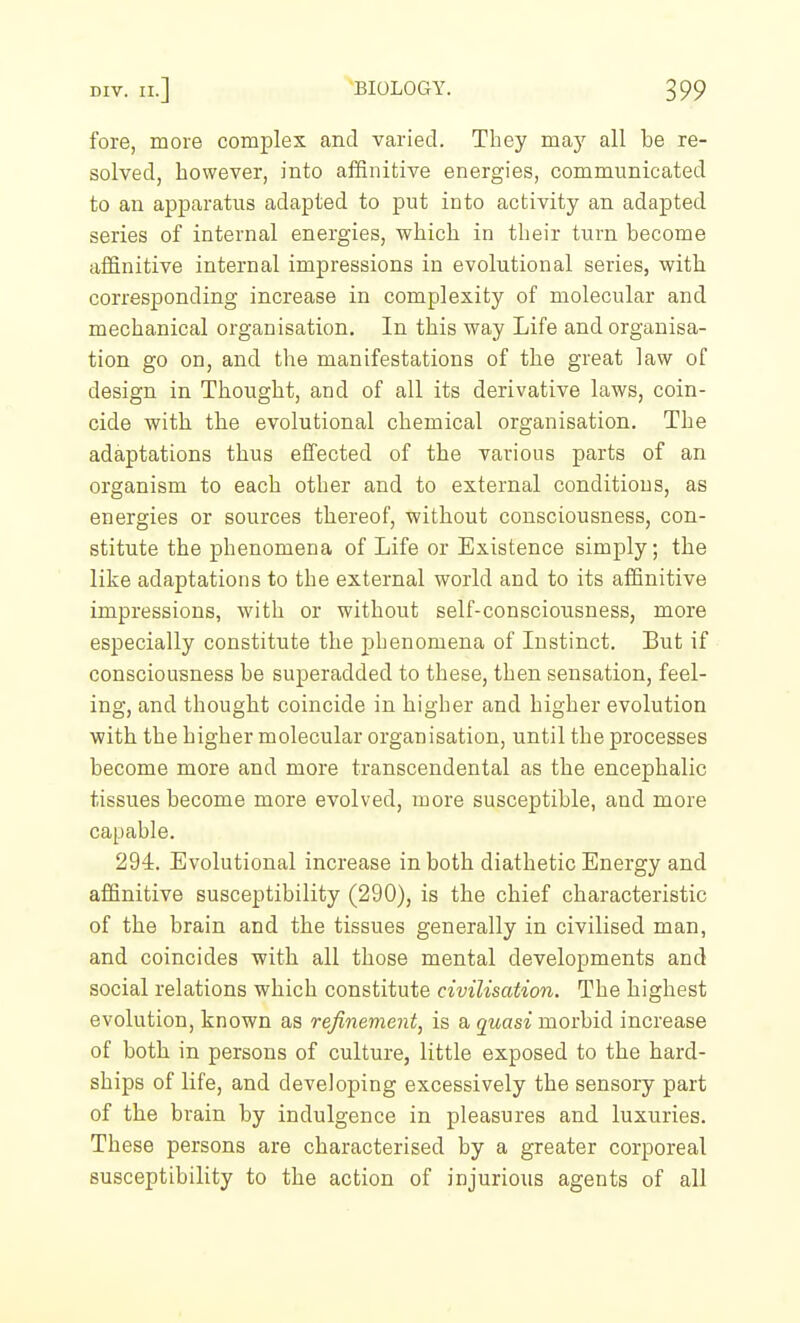 fore, more complex and varied. They may all be re- solved, however, into affinitive energies, communicated to an apparatus adapted to put into activity an adapted series of internal energies, which in their turn become affinitive internal impressions in evolutional series, with corresponding increase in complexity of molecular and mechanical organisation. In this way Life and organisa- tion go on, and the manifestations of the great law of design in Thought, and of all its derivative laws, coin- cide with the evolutional chemical organisation. The adaptations thus effected of the various parts of an organism to each other and to external conditions, as energies or sources thereof, without consciousness, con- stitute the phenomena of Life or Existence simply; the like adaptations to the external world and to its affinitive impressions, with or without self-consciousness, more especially constitute the phenomena of Instinct. But if consciousness be superadded to these, then sensation, feel- ing, and thought coincide in higher and higher evolution with the higher molecular organisation, until the processes become more and more transcendental as the encephalic tissues become more evolved, more susceptible, and more capable. 294. Evolutional increase in both diathetic Energy and affinitive susceptibility (290), is the chief characteristic of the brain and the tissues generally in civilised man, and coincides with all those mental developments and social relations which constitute civilisation. The highest evolution, known as refinement, is a quasi morbid increase of botb in persons of culture, little exposed to the hard- ships of life, and developing excessively the sensory part of the brain by indulgence in pleasures and luxuries. These persons are characterised by a greater corporeal susceptibility to the action of injurious agents of all