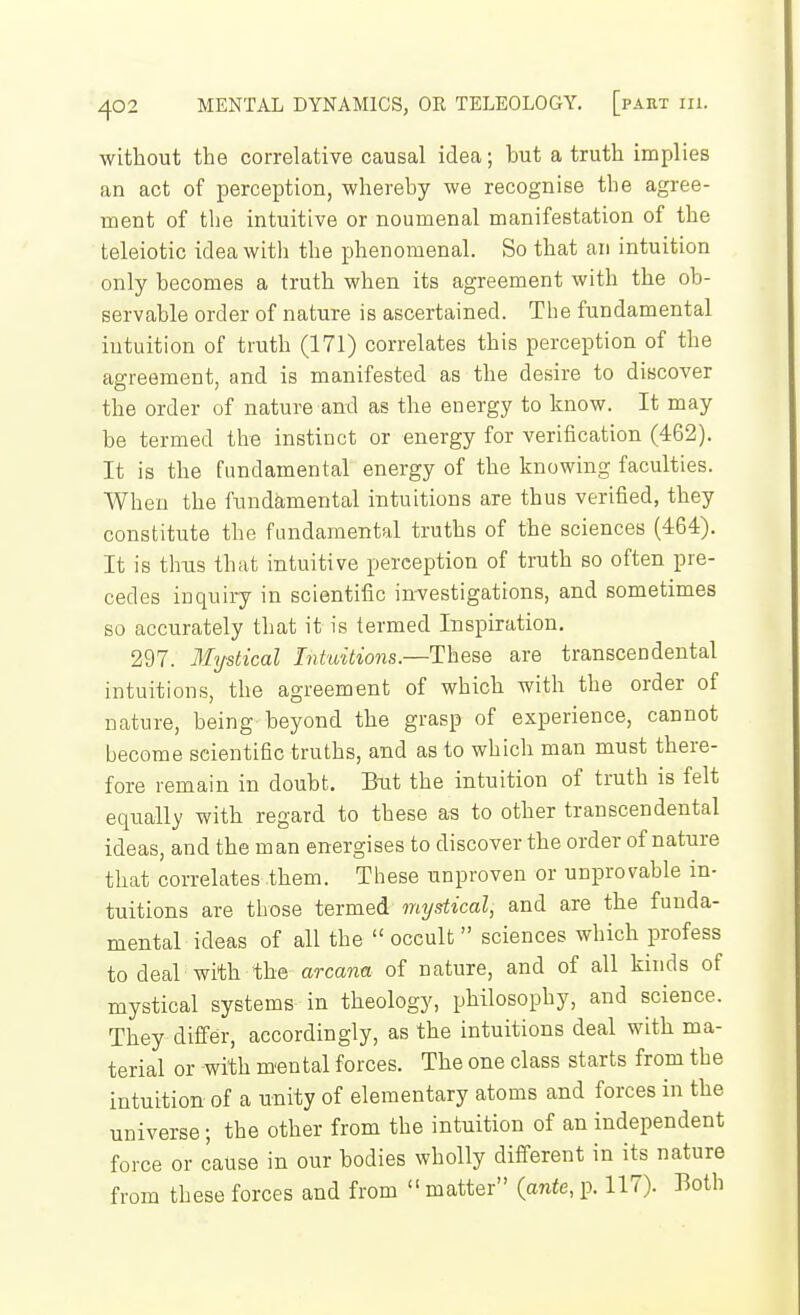 without the correlative causal idea; but a truth implies an act of perception, whereby we recognise the agree- ment of the intuitive or noumenal manifestation of the teleiotic idea with the phenomenal. So that an intuition only becomes a truth when its agreement with the ob- servable order of nature is ascertained. The fundamental intuition of truth (171) correlates this perception of the agreement, and is manifested as the desire to discover the order of nature and as the energy to know. It may be termed the instinct or energy for verification (462). It is the fundamental energy of the knowing faculties. When the fundamental intuitions are thus verified, they constitute the fundamental truths of the sciences (464). It is thxis that intuitive perception of truth so often pre- cedes inquiry in scientific investigations, and sometimes so accurately that it is termed Inspiration. 297. Mystical Intuitions.—These are transcendental intuitions, the agreement of which with the order of nature, being beyond the grasp of experience, cannot become scientific truths, and as to which man must there- fore remain in doubt. Bxit the intuition of truth is felt equally with regard to these as to other transcendental ideas, and the man energises to discover the order of nature that correlates them. These unproven or unprovable in- tuitions are those termed mystical, and are the funda- mental ideas of all the occult sciences which profess to deal with the arcana of nature, and of all kinds of mystical systems in theology, philosophy, and science. They differ, accordingly, as the intuitions deal with ma- terial or with m'ental forces. The one class starts from the intuition of a unity of elementary atoms and forces in the universe; the other from the intuition of an independent force or cause in our bodies wholly diff-erent in its nature from these forces and from  matter {ante, p. 117). Both