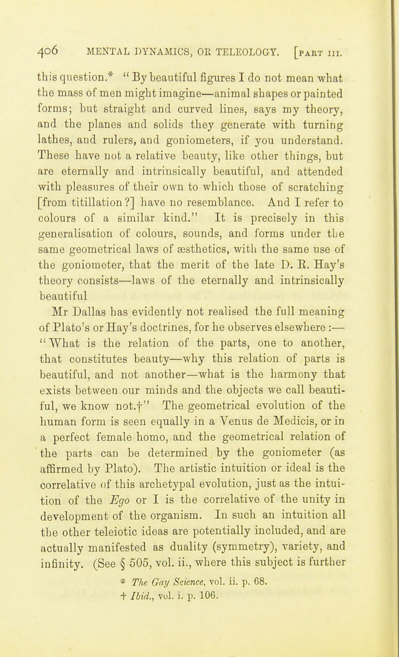 this question.*  By beautiful figures I do not mean what the mass of men might imagine—animal shapes or painted forms; but straight and curved lines, says my theory, and the planes and solids they generate with turning lathes, and rulers, and goniometers, if you understand. These have not a relative beauty, like other things, but are eternally and intrinsically beautiful, and attended with pleasures of their own to which those of scratching [from titillation?] have no resemblance. And I refer to colours of a similar kind. It is precisely in this generalisation of colours, sounds, and forms under the same geometrical laws of assthetics, with the same use of the goniometer, that the merit of the late D. E. Hay's theory consists—laws of the eternally and intrinsically beautiful Mr Dallas has evidently not realised the full meaning of Plato's or Hay's doctrines, for he observes elsewhere :—  What is the relation of the parts, one to another, that constitutes beauty—why this relation of parts is beautiful, and not another—what is the harmony that exists between our minds and the objects we call beauti- ful, we know not.f The geometrical evolution of the human form is seen equally in a Venus de Medicis, or in a perfect female homo, and the geometrical relation of the parts can be determined by the goniometer (as affirmed by Plato). The artistic intuition or ideal is the correlative of this archetypal evolution, just as the intui- tion of the Ego or I is the correlative of the unity in development of the organism. In such an intuition all the other teleiotic ideas are potentially included, and are actually manifested as duality (symmetry), variety, and infinity. (See § 505, vol. ii., where this subject is further * The Gay Science, vol. ii. p. 68. + Ibid., vol. i. p. 106.