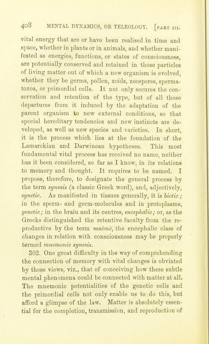 vital energy that are or have been realised in time and space, whether in plants or in animals, and whether mani- fested as energies, functions, or states of consciousness, are potentially conserved and retained in those particles of living matter out of which a new organism is evolved, whether they be germs, pollen, zoids, zoospores, sperma- tozoa, or primordial cells. It not only secures the con- servation and retention of the type, but of all those departures from it induced by the adaptation of the parent organism to new external conditions, so that special hereditary tendencies and new instincts are de- veloped, as well as new species and varieties. In short, it is the process which lies at the foundation of the Lamarckian and Darwinean hypotheses. This most fundamental vital process has received no name, neither has it been considered, so far as I know, in its relations to memory and thought. It requires to be named. I propose, therefore, to designate the general process by the term synesis (a classic Greek word), and, adjectively, synetic. As manifested in tissues generally, it is liotic ; in the sperm- and germ-molecules and in protoplasms, genetic; in the brain and its centres, encephalic; or, as the G-reeks distinguished the retentive faculty from the re- productive by the term mneme, the encephalic class of changes in relation with consciousness may be properly termed mnemonic synesis. 302. One great difSculty in the way of comprehending the connection of memory with vital changes is obviated by these views, viz., that of conceiving how these subtle mental phenomena could be connected with matter at all. The mnemonic potentialities of the genetic cells and the primordial cells not only enable us to do this, but afford a glimpse of the law. Matter is absolutely essen- tial for the completion, transmission, and reproduction of
