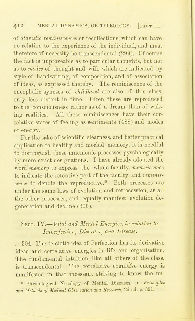 of atavistic reminiscences or recollections, which can have no relation to the experience of the individual, and must therefore of necessity he transcendental (299). Of course the fact is unproveable as to particular thoughts, but not as to modes of thought and will, which are indicated by style of handwriting, of composition, and of association of ideas, as expressed thereby. The reminiscence of the encephalic syneses of childhood are also of this class, only less distant in time. Often these are reproduced to the consciousness rather as of a dream than of wak- ing; realities. All these reminiscences have their cor- relative states of feeling as sentiments (488) and modes of energy. For the sake of scientific clearness, and better practical application to healthy and morbid memory, it is needful to distinguish these mnemonic processes pyschologically by more exact designations. I have already adopted the word memory to express the whole faculty, m,emniscence to indicate the retentive part of the faculty, and reminis- cence to denote the reproductive.* Both processes are under the same laws of evolution and retrocession, as all the other processes, and equally manifest evolution de- generation and decline (306). Sect. IV.— Vital and Mental Energies, in relation to Imperfection, Disorder, and Disease. . 304. The teleiotic idea of Perfection has its derivative ideas and correlative energies in life and organisation. The fundamental intuition, like all others of the class, is transcendental. The correlative cognitive energy is manifested in that incessant striving to know the un- * Physiological Nosology of Mental Diseases, in Principles and Methods of Medical Observation and Research, 2d ed. p. 391.