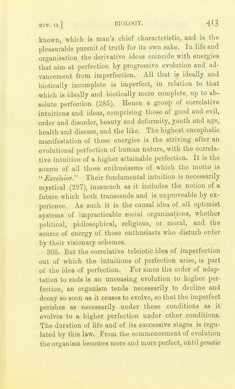 known, which is man's chief characteristic, and is the pleasurable pursuit of truth for its own sake. In life and organisation the derivative ideas coincide with energies that aim at perfection by progressive evolution and ad- vancement from imperfection. All that is ideally and biotically incomplete is imperfect, in relation to that which is ideally and biotically more complete, up to ab- solute perfection (285). Hence a group of correlative intuitions and ideas, comprising those of good and evil, order and disorder, beauty and deformity, youth and age, health and disease, and the like. The highest encephalic manifestation of these energies is the striving after an evolutional perfection of human nature, with the correla- tive intuition of a higher attainable perfection. It is the source of all those enthusiasms of which the motto is Excelsior.' Their fundamental intuition is necessarily mystical (297), inasmuch as it includes the notion of a future which both transcends and is unproveable by ex- perience. As such it is the causal idea of all optimist systems of impracticable social organisations, whether political, philosophical, religious, or moral, and the source of energy of those enthusiasts who disturb order by their visionary schemes. 305. But the correlative teleiotic idea of imperfection out of which the intuitions of perfection arise, is part of the idea of perfection. For since the order of adap- tation to ends is an unceasing evolution to higher per- fection, an organism tends necessarily to decline and decay so soon as it ceases to evolve, so that the imperfect perishes as necessarily under these conditions as it evolves to a higher perfection under other conditions. The duration of life and of its successive stages is regu- lated by this law. From the commencement of evolution the organism becomes more and more perfect, until genetic