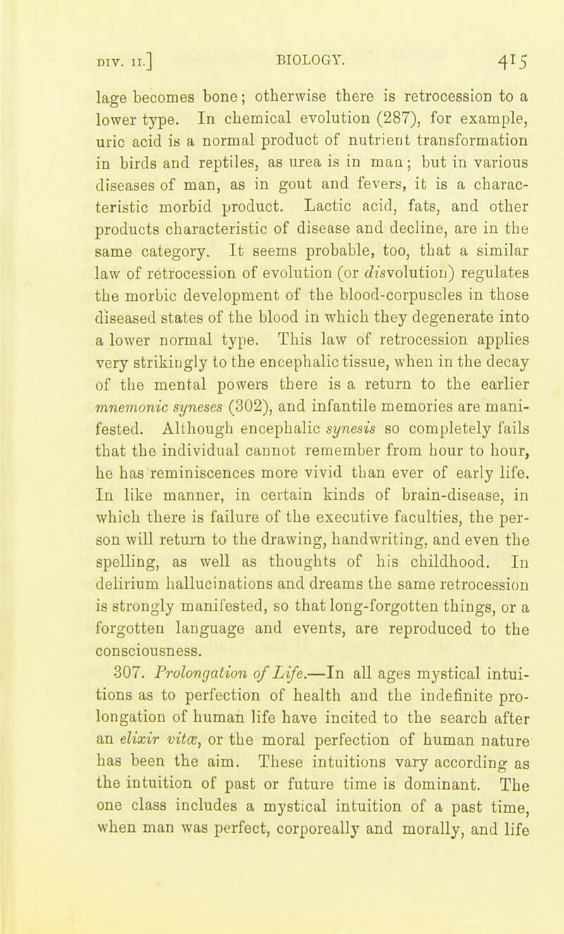 lage becomes bone; otbervvise there is retrocession to a lower type. In chemical evolution (287), for example, uric acid is a normal product of nutrient transformation in birds and reptiles, as urea is in man; but in various diseases of man, as in gout and fevers, it is a charac- teristic morbid product. Lactic acid, fats, and other products characteristic of disease and decline, are in the same category. It seems probable, too, that a similar law of retrocession of evolution (or cZisvolution) regulates the morbic development of the blood-corpuscles in those diseased states of the blood in which they degenerate into a lower normal type. This law of retrocession applies very strikiugly to the encephalic tissue, when in the decay of the mental powers there is a return to the earlier mnemonic syneses (302), and infantile memories are mani- fested. Although encephalic synesis so completely fails that the individual cannot remember from hour to hour, he has reminiscences more vivid than ever of early life. In like manner, in certain kinds of brain-disease, in which there is failure of the executive faculties, the per- son will return to the drawing, handwriting, and even the spelling, as well as thoughts of his childhood. In delirium hallucinations and dreams the same retrocession is strongly manifested, so that long-forgotten things, or a forgotten language and events, are reproduced to the consciousness. 307. Prolongation of Life.—In all ages mystical intui- tions as to perfection of health and the indefinite pro- longation of human life have incited to the search after an elixir vitce, or the moral perfection of human nature has been the aim. These intuitions vary according as the intuition of past or future time is dominant. The one class includes a mystical intuition of a past time, when man was perfect, corporeally and morally, and life