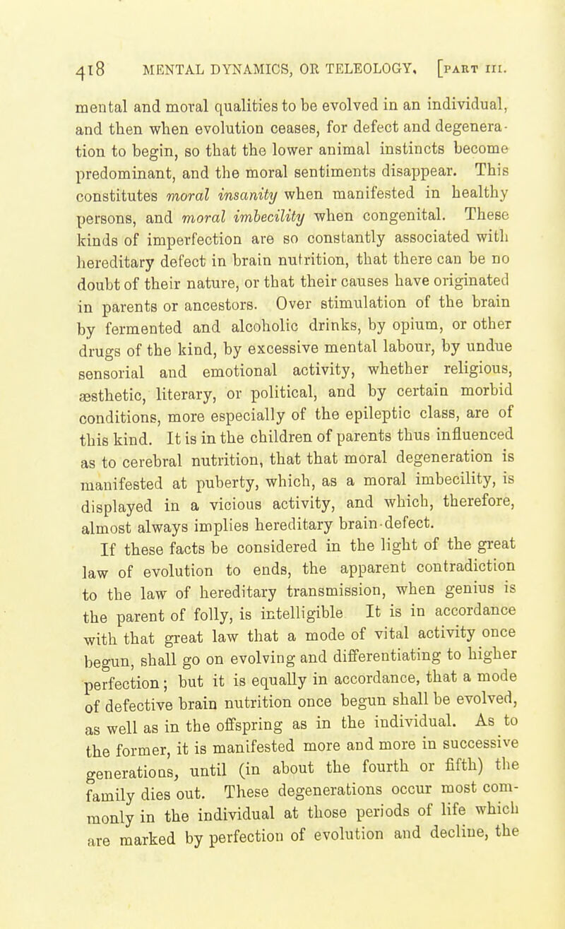 mental and moral qualities to be evolved in an individual, and then when evolution ceases, for defect and degenera- tion to begin, so that the lower animal instincts become predominant, and the moral sentiments disappear. This constitutes moral insanity when manifested in healthy persons, and moral imbecility when congenital. These kinds of imperfection are so constantly associated with hereditary defect in brain nutrition, that there can be no doubt of their nature, or that their causes have originated in parents or ancestors. Over stimulation of the brain by fermented and alcoholic drinks, by opium, or other drugs of the kind, by excessive mental labour, by undue sensorial and emotional activity, whether religious, gesthetic, literary, or political, and by certain morbid conditions, more especially of the epileptic class, are of this kind. It is in the children of parents thus influenced as to cerebral nutrition, that that moral degeneration is manifested at puberty, which, as a moral imbecility, is displayed in a vicious activity, and which, therefore, almost always implies hereditary brain defect. If these facts be considered in the light of the great law of evolution to ends, the apparent contradiction to the law of hereditary transmission, when genius is the parent of folly, is intelligible It is in accordance with that great law that a mode of vital activity once begun, shall go on evolving and diff'erentiating to higher perfection ; but it is equaUy in accordance, that a mode of defective brain nutrition once begun shall be evolved, as well as in the offspring as in the individual. As to the former, it is manifested more and more in successive generations, until (in about the fourth or fifth) the family dies out. These degenerations occur most com- monly in the individual at those periods of life which are marked by perfection of evolution and decline, the