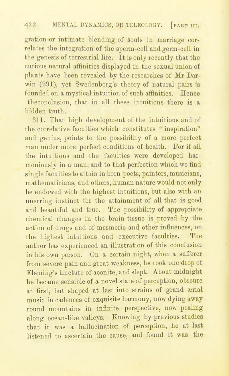 fetation or intimate blending of souls in marriage cor- relates the integration of the sperm-cell and germ-cell in the genesis of terrestrial life. It is only recently that the curious natural affinities displayed in the sexual union of plants have been revealed by the researches of Mr Dar- win (291), yet Swedenborg's theory of natural pairs is founded on a mystical intuition of such affinities. Hence theconclusion, that in all these intuitions there is a hidden truth. 311. That high development of the intuitions and of the correlative faculties which constitutes inspiration and genius, points to the possibility of a more perfect man under more perfect conditions of health. For if all the intuitions and the faculties were developed har- moniously in a man, and to that perfection which we find single faculties to attain in born poets, painters, musicians, mathematicians, and others, human nature would not only be endowed with the highest intuitions, but also with an unerring instinct for the attainment of all that is good and beautiful and true. The possibility of appropriate chemical changes in the brain-tissue is proved by the action of drugs and of mesmeric aud other influences, on the highest intuitions and executive faculties. The author has experienced an illustration of this conclusion in his own person. On a certain night, when a sufierer from severe pain and great weakness, he took one drop of Fleming's tincture of aconite, and slept. About midnight he became sensible of a novel state of perception, obscure at first, but shaped at last into strains of grand ferial music in cadences of exquisite harmony, now dying away round mountains in infinite perspective, now pealing along ocean-like valleys. Knowing by previous studies that it was a hallucination of perception, he at last listened to ascertain the cause, and found it was the