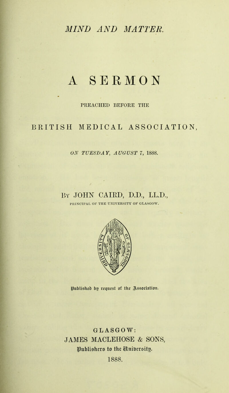 A SERMON PREACHED BEFORE THE BRITISH MEDICAL ASSOCIATION, ON TUESDAY, AUGUST 7, 1888. By JOHN CAIRD, D.D, LL.D, PRINCIPAL OF THE UNIVERSITY OF GLASGOW. ^ttblish^ii bj) request of the Jlssocwtion. GLASGOW: JAMES MACLEHOSE & SONS, f ttblishcrsi to the Hniuers-itg. 1888.