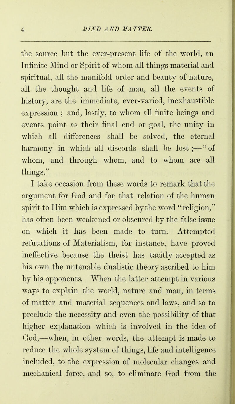 the source but the ever-present life of the world, an Infinite Mind or Spirit of whom all things material and spiritual, all the manifold order and beauty of nature, all the thought and life of man, all the events of history, are the immediate, ever-varied, inexhaustible expression ; and, lastly, to whom all finite beings and events point as their final end or goal, the unity in which all differences shall be solved, the eternal harmony in which all discords shall be lost;— of whom, and through whom, and to whom are all things. I take occasion from these words to remark that the argument for God and for that relation of the human spirit to Him which is expressed by the word religion, has often been weakened or obscured by the false issue on which it has been made to turn. Attempted refutations of Materialism, for instance, have proved ineffective because the theist has tacitly accepted as his own the untenable dualistic theory ascribed to him by his opponents. When the latter attempt in various ways to explain the world, nature and man, in terms of matter and material sequences and laws, and so to preclude the necessity and even the possibility of that higher explanation which is involved in the idea of God,—when, in other words, the attempt is made to reduce the whole system of things, life and intelligence included, to the expression of molecular changes and mechauical force, and so, to eliminate God from the