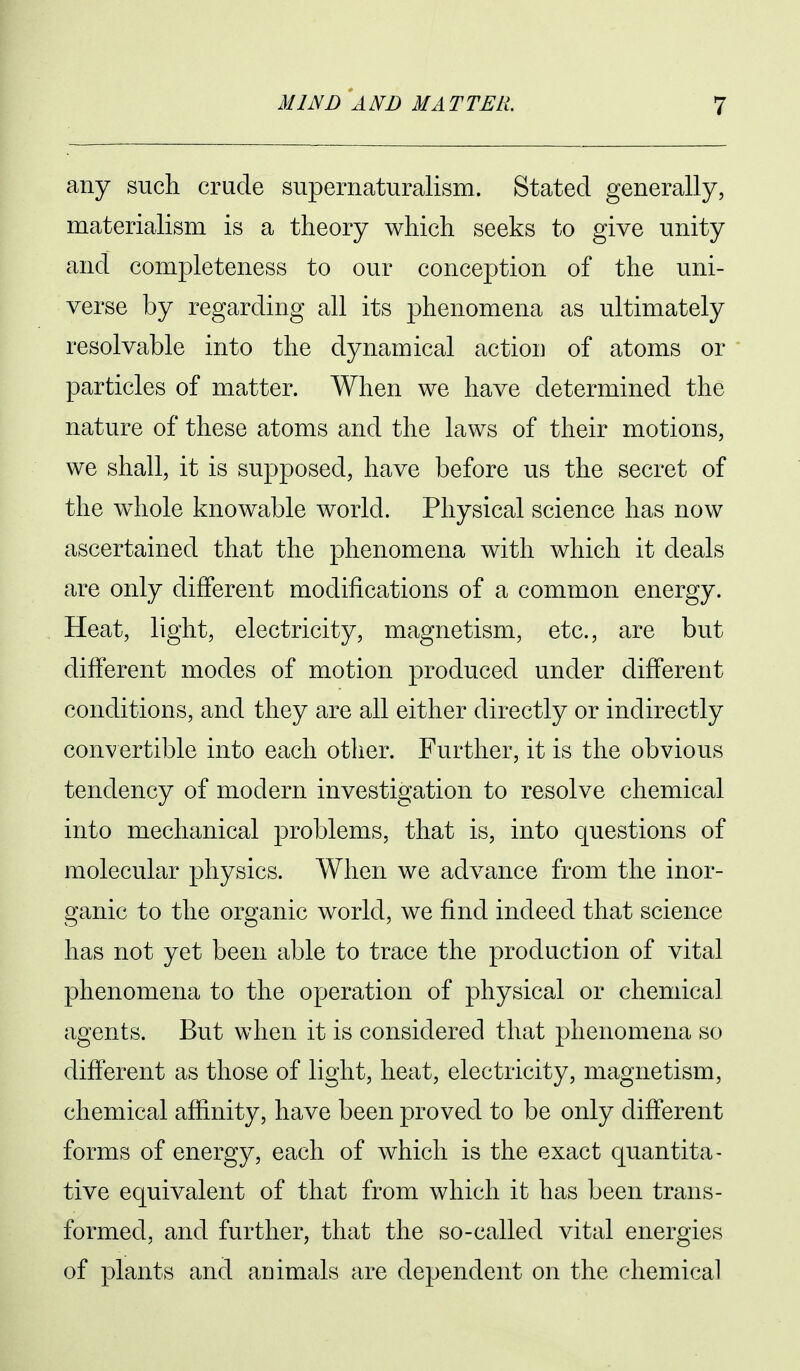 any such crude supernaturalism. Stated generally, materialism is a theory which seeks to give unity and completeness to our conception of the uni- verse by regarding all its phenomena as ultimately resolvable into the dynamical actiou of atoms or particles of matter. When we have determined the nature of these atoms and the laws of their motions, we shall, it is supposed, have before us the secret of the whole knowable world. Physical science has now ascertained that the phenomena with which it deals are only different modifications of a common energy. Heat, light, electricity, magnetism, etc., are but different modes of motion produced under different conditions, and they are all either directly or indirectly convertible into each other. Further, it is the obvious tendency of modern investigation to resolve chemical into mechanical problems, that is, into questions of molecular physics. When we advance from the inor- ganic to the organic world, we find indeed that science has not yet been able to trace the production of vital phenomena to the operation of physical or chemical agents. But when it is considered that phenomena so different as those of light, heat, electricity, magnetism, chemical affinity, have been proved to be only different forms of energy, each of which is the exact quantita- tive equivalent of that from which it has been trans- formed, and further, that the so-called vital energies of plants and auimals are dependent on the chemical