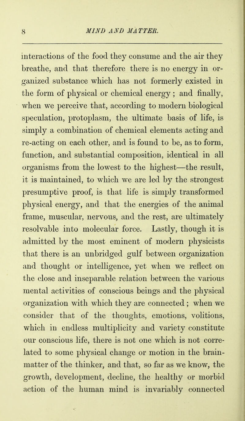 interactions of the food they consume and the air they breathe, and that therefore there is no energy in or- ganized substance which has not formerly existed in the form of physical or chemical energy ; and finally, when we perceive that, according to modern biological speculation, protoplasm, the ultimate basis of life, is simply a combination of chemical elements acting and re-acting on each other, and is found to be, as to form, function, and substantial composition, identical in all organisms from the lowest to the highest—the result, it is maintained, to which we are led by the strongest presumptive proof, is that life is simply transformed physical energy, and that the energies of the animal frame, muscular, nervous, and the rest, are ultimately resolvable into molecular force. Lastly, though it is admitted by the most eminent of modern physicists that there is an unbridged gulf between organization and thought or intelligence, yet when we reflect on the close and inseparable relation between the various mental activities of conscious beings and the physical organization with which they are connected ; when we consider that of the thoughts, emotions, volitions, which in endless multiplicity and variety constitute our conscious life, there is not one which is not corre- lated to some physical change or motion in the brain- matter of the thinker, and that, so far as we know, the growth, development, decline, the healthy or morbid action of the human mind is invariably connected