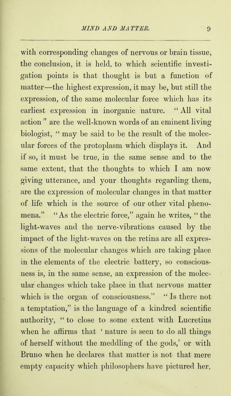 with corresponding changes of nervous or brain tissue, the conclusion, it is held, to which scientific investi- gation points is that thought is but a function of matter—the highest expression, it may be, but still the expressioD, of the same molecular force which has its earliest expression in inorganic nature.  All vital action  are the well-known words of an eminent living biologist,  may be said to be the result of the molec- ular forces of the protoplasm which displays it. And if so, it must be true, m the same sense and to the same extent, that the thoughts to which I am now giving utterance, and your thoughts regarding them, are the expression of molecular changes in that matter of life which is the source of our other vital pheno- mena. As the electric force, again he writes,  the light-waves and the nerve-vibrations caused by the impact of the light-waves on the retina are all expres- sions of the molecular changes which are taking place in the elements of the electric battery, so conscious- ness is, in the same sense, an expression of the molec- ular changes which take place in that nervous matter which is the organ of consciousness.  Is there not a temptation, is the language of a kindred scientific authority,  to close to some extent with Lucretius when he afiirms that ' nature is seen to do all things of herself without the meddling of the gods,' or with Bruno when he declares that matter is not that mere empty capacity which philosophers have pictured her,