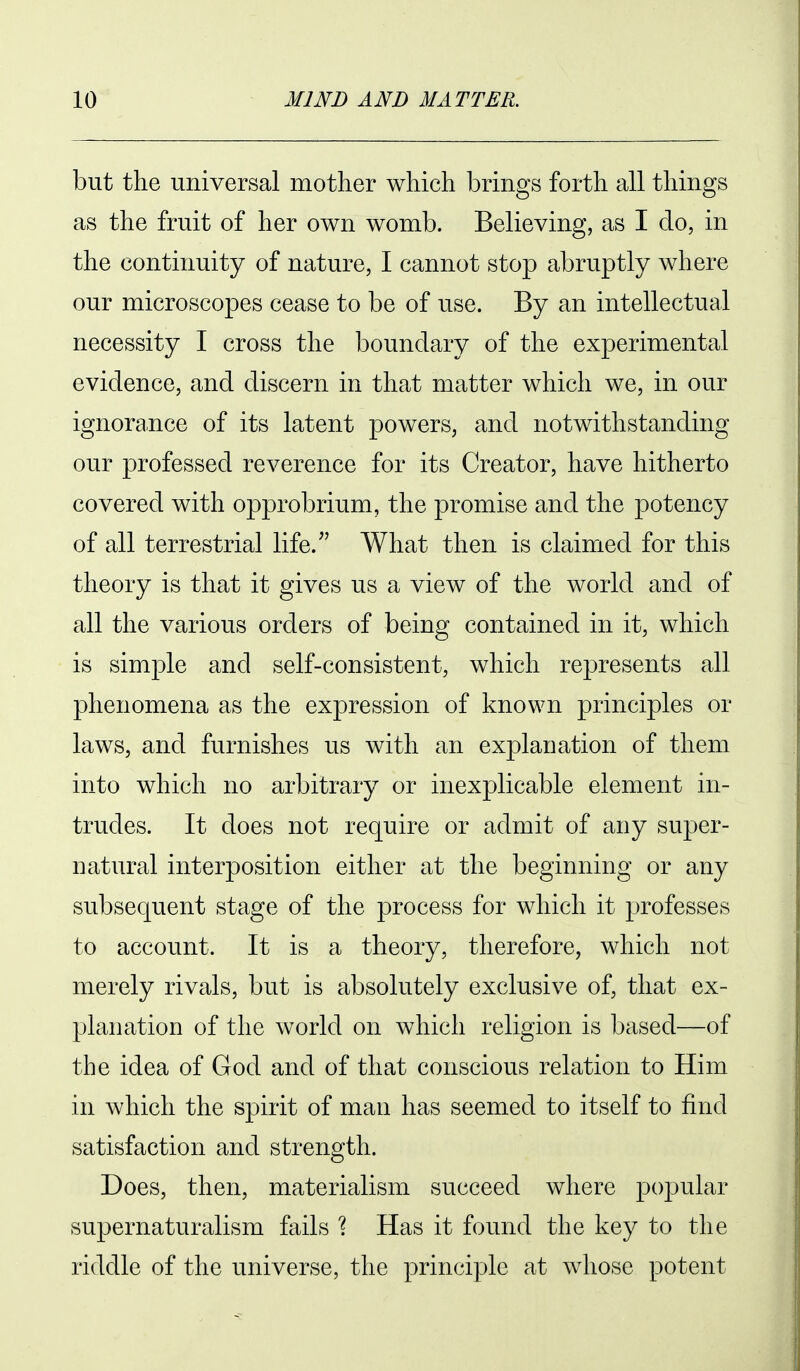 but the universal mother which brings forth all things as the fruit of her own womb. Believing, as I do, in the continuity of nature, I cannot stop abruptly where our microscopes cease to be of use. By an intellectual necessity I cross the boundary of the experimental evidence, and discern in that matter which we, in our ignorance of its latent powers, and notwithstanding our professed reverence for its Creator, have hitherto covered with opprobrium, the promise and the potency of all terrestrial life. What then is claimed for this theory is that it gives us a view of the world and of all the various orders of being contained in it, which is simple and self-consistent, which represents all phenomena as the expression of known principles or laws, and furnishes us with an explanation of them into which no arbitrary or inexplicable element in- trudes. It does not require or admit of any super- natural interposition either at the beginning or any subsequent stage of the process for which it professes to account. It is a theory, therefore, which not merely rivals, but is absolutely exclusive of, that ex- planation of the world on which religion is based—of the idea of God and of that conscious relation to Him in which the spirit of man has seemed to itself to find satisfaction and strength. Does, then, materialism succeed where popular supernaturalism fails ? Has it found the key to the riddle of the universe, the principle at whose potent