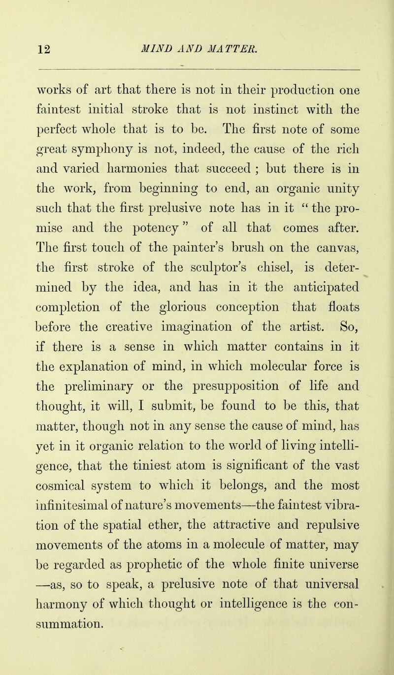 works of art that there is not in their production one faintest initial stroke that is not instinct with the perfect whole that is to be. The first note of some great symphony is not, indeed, the cause of the rich and varied harmonies that succeed ; but there is in the work, from beginning to end, an organic unity such tliat the first prelusive note has in it  the pro- mise and the potency of all that comes after. The first touch of the painter's brush on the canvas, the first stroke of the sculptor's chisel, is deter- mined by the idea, and has in it the anticipated completion of the glorious conception that floats before the creative imagination of the artist. So, if there is a sense in which matter contains in it the explanation of mind, in which molecular force is the preliminary or the presupposition of life and thought, it will, I submit, be found to be this, that matter, though not in any sense the cause of mind, has yet in it organic relation to the world of living intelli- gence, that the tiniest atom is significant of the vast cosmical system to which it belongs, and the most infinitesimal of nature's movements—the faintest vibra- tion of the spatial ether, the attractive and repulsive movements of the atoms in a molecule of matter, may be regarded as prophetic of the whole finite universe —as, so to speak, a prelusive note of that universal harmony of which thought or intelligence is the con- summation.