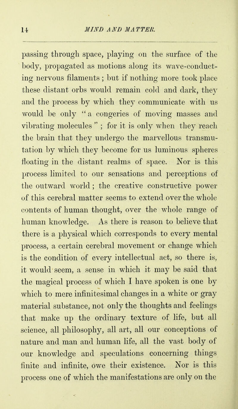 passing through space, playing on the surface of the body, propagated as motions along its wave-conduct- ing nervous filaments ; but if nothing more took place these distant orbs would remain cold and dark, they and the process by which they communicate with us would be only  a congeries of moving masses and vibrating molecules  ; for it is only wdien the} reach the brain that they undergo the marvellous transmu- tation by which they become for us luminous spheres floating in the distant realms of space. Nor is this jDrocess limited to our sensations and perceptions of the outward world ; the creative constructive power of this cerebral matter seems to extend over the whole contents of human thought, over the whole range of human knowledo^e. As there is reason to believe that there is a physical which corresponds to every mental process, a certain cerebral movement or change which is the condition of every intellectual act, so there is, it would seem, a sense in which it may be said that the magical process of which I have spoken is one by which to mere infinitesimal changes in a white or gray material substance, not only the thoughts and feelings that make up the ordinary texture of life, but all science, all philosophy, all art, all our conceptions of nature and man and human life, all the vast body of our knowledge and speculations concerning things finite and infinite, owe their existence. Nor is this process one of which the manifestations are only on the