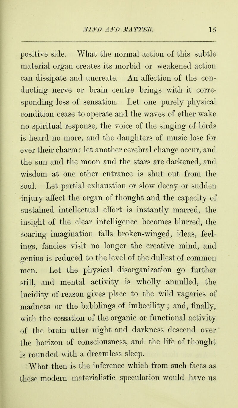 positive side. What the normal action of this subtle material organ creates its morbid or weakened action can dissipate and uncreate. An affection of the con- ducting nerve or brain centre brings with it corre- sponding loss of sensation. Let one purely physical condition cease to operate and the waves of ether wake no spiritual response, the voice of the singing of birds is heard no more, and the daughters of music lose for ever their charm: let another cerebral change occur, and the sun and the moon and the stars are darkened, and wisdom at one other entrance is shut out from the soul. Let partial exhaustion or slow decay or sudden injury affect the organ of thought and the capacity of sustained intellectual effort is instantly marred, the insight of the clear intelligence becomes blurred, the soaring imagination falls broken-winged, ideas, feel- ings, fancies visit no longer the creative mind, and genius is reduced to the level of the dullest of common men. Let the physical disorganization go further still, and mental activity is wholly annulled, the lucidity of reason gives place to the wild vagaries of madness or the babblings of imbecility; and, finally, with the cessation of the organic or functional activity of the brain utter night and darkness descend over the horizon of consciousness, and the life of thought is rounded with a dreamless sleep. What then is the inference which from such facts as these modern materialistic speculation would have us