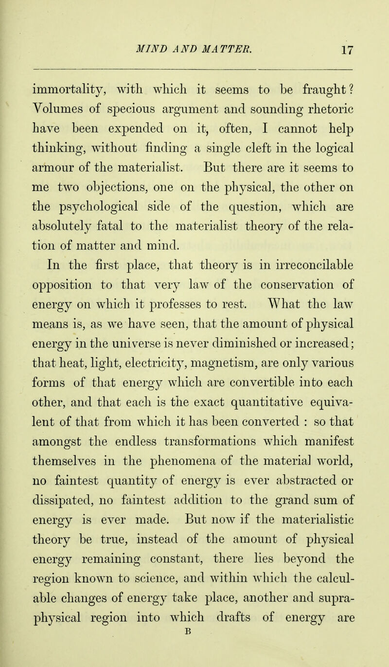 immortality, with which it seems to be fraught ? Volumes of specious argument and sounding rhetoric have been expended on it, often, I cannot help thinking, without finding a single cleft in the logical armour of the materialist. But there are it seems to me two objections, one on the physical, the other on the psychological side of the question, which are absolutely fatal to the materialist theory of the rela- tion of matter and mind. In the first place, that theory is in irreconcilable opposition to that very law of the conservation of energy on which it professes to rest. What the law means is, as we have seen, that the amount of physical energy in the universe is never diminished or increased; that heat, light, electricity, magnetism, are only various forms of that energy which are convertible into each other, and that eacli is the exact quantitative equiva- lent of that from which it has been converted : so that amongst the endless transformations which manifest themselves in the phenomena of the material world, no faintest quantity of energy is ever abstracted or dissipated, no faintest addition to the grand sum of energy is ever made. But now if the materialistic theory be true, instead of the amount of physical energy remaining constant, there lies beyond the region known to science, and within which the calcul- able changes of energy take place, another and supra- physical region into which drafts of energy are B