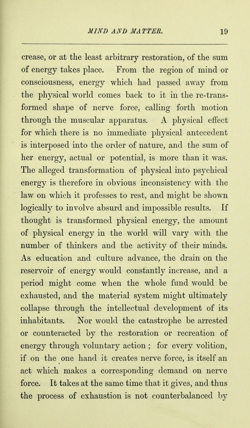 crease, or at the least arbitrary restoration, of the sum of energy takes place. From the region of mind or consciousness, energy which had passed away from the physical world comes back to it in the re-trans- formed shape of nerve force, calling forth motion through the muscular apparatus. A physical effect for which there is no immediate physical antecedent is interposed into the order of nature, and the sum of her energy, actual or potential, is more than it was. The alleged transformation of physical into psychical energy is therefore in obvious inconsistency with the law on which it professes to rest, and might be shown logically to involve absurd and impossible results. If thought is transformed physical energy, the amount of physical energy in the world will vary with the number of thinkers and the activity of their minds. As education and culture advance, the drain on the reservoir of energy would constantly increase, and a period might come when the whole fund would be exhausted, and the material system might ultimately collapse through the intellectual development of its inhabitants. Nor would the catastrophe be arrested or counteracted by the restoration or recreation of energy through voluntary action ; for every volition, if on the one hand it creates nerve force, is itself an act which makes a corresponding demand on nerve force. It takes at the same time that it gives, and thus the process of exhaustion is not counterbalanced by