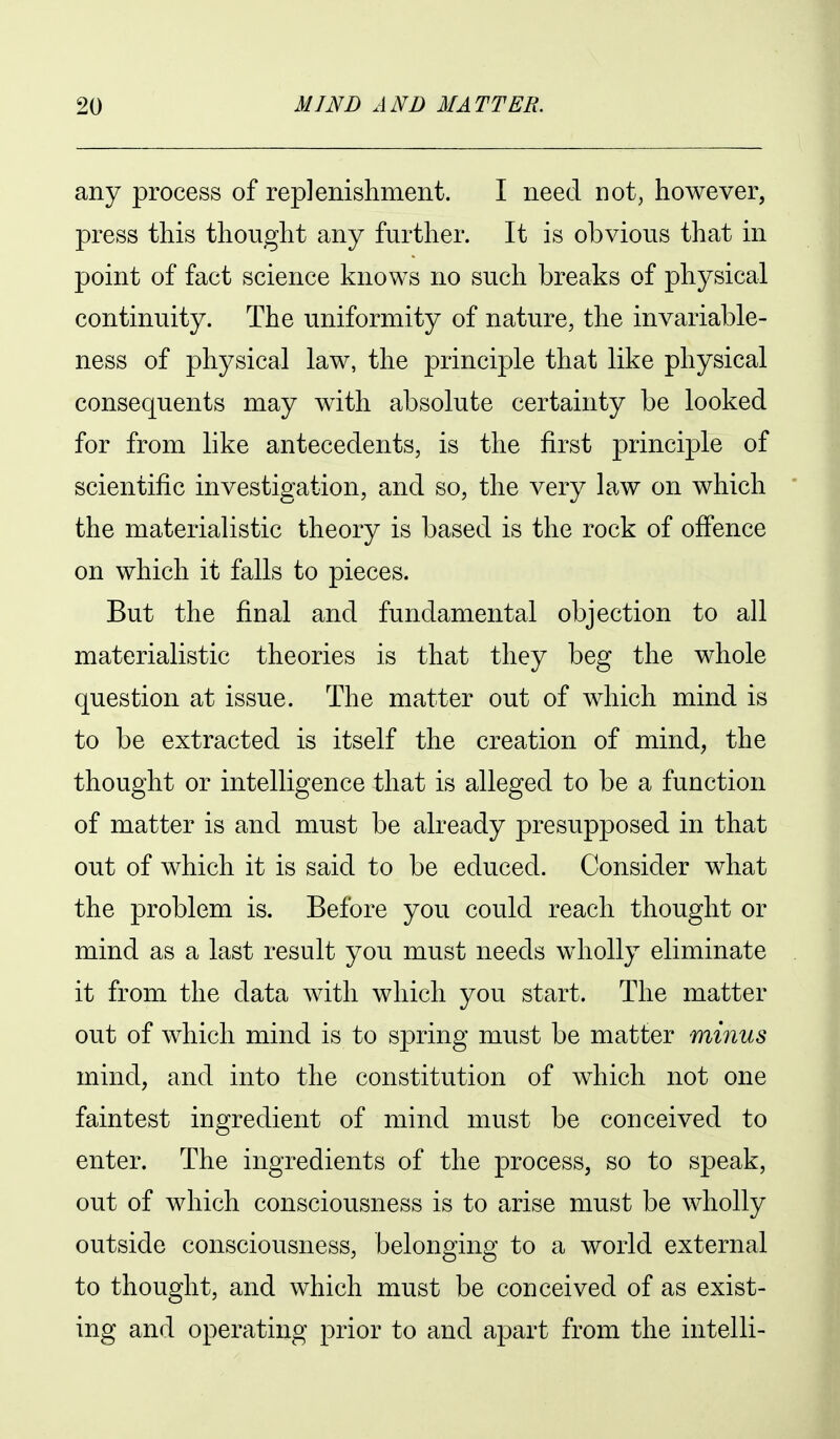 any process of replenishment. I need not, however, press this thought any further. It is obvious that in point of fact science knows no such breaks of physical continuity. The uniformity of nature, the invariable- ness of physical law, the principle that like physical consequents may with absolute certainty be looked for from like antecedents, is the first principle of scientific investigation, and so, the very law on which the materialistic theory is based is the rock of offence on which it falls to pieces. But the final and fundamental objection to all materialistic theories is that they beg the whole question at issue. The matter out of which mind is to be extracted is itself the creation of mind, the thought or intelligence that is alleged to be a function of matter is and must be already presupposed in that out of which it is said to be educed. Consider what the problem is. Before you could reach thought or mind as a last result you must needs wholly eliminate it from the data with which you start. The matter out of which mind is to spring must be matter minus mind, and into the constitution of which not one faintest ingredient of mind must be conceived to enter. The ingredients of the process, so to speak, out of which consciousness is to arise must be wholly outside consciousness, belongino: to a world external to thought, and which must be conceived of as exist- ing and operating prior to and apart from the intelli-