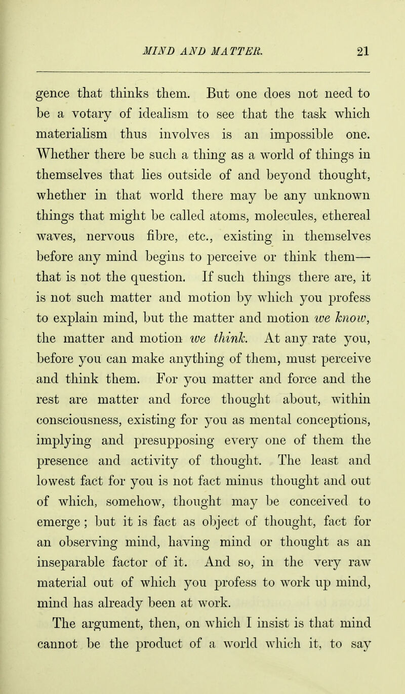 gence that thinks them. But one does not need to be a votary of idealism to see that the task which materialism thus involves is an impossible one. Whether there be such a thing as a world of things in themselves that lies outside of and beyond thought, whether in that world there may be any unknown things that might be called atoms, molecules, ethereal waves, nervous fibre, etc., existing in themselves before any mind begins to jDerceive or think them— that is not the question. If such things there are, it is not such matter and motion by which you profess to explain mind, but the matter and motion we know, the matter and motion we think At any rate you, before you can make anything of them, must perceive and think them. For you matter and force and the rest are matter and force thought about, within consciousness, existing for you as mental conceptions, implying and presupposing every one of them the presence and activity of thought. The least and lowest fact for you is not fact minus thought and out of which, somehow, thought may be conceived to emerge ; but it is fact as object of thought, fact for an observing mind, having mind or thought as an inseparable factor of it. And so, in the very raw material out of which you profess to work up mind, mind has already been at Avork. The argument, then, on which I insist is that mind cannot be the product of a world which it, to say