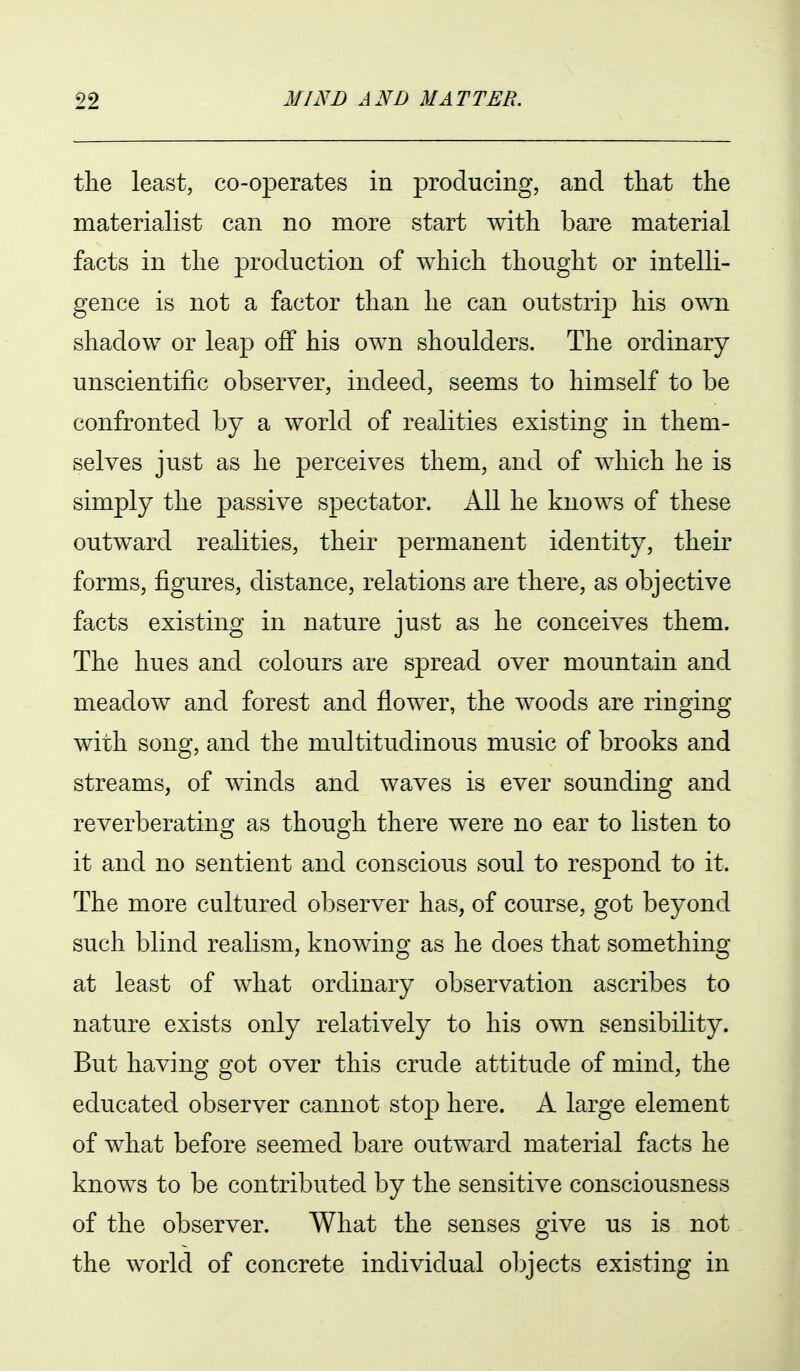 tlie least, co-operates in producing, and that the materialist can no more start with bare material facts in the production of which thought or intelli- gence is not a factor than he can outstrip his own shadow or leap off his own shoulders. The ordinary unscientific observer, indeed, seems to himself to be confronted by a world of realities existing in them- selves just as he perceives them, and of which he is simply the passive spectator. All he knows of these outward realities, their permanent identity, their forms, figures, distance, relations are there, as objective facts existing in nature just as he conceives them. The hues and colours are spread over mountain and meadow and forest and flower, the woods are ringing with song, and the multitudinous music of brooks and streams, of winds and waves is ever sounding and reverberating as though there were no ear to listen to it and no sentient and conscious soul to respond to it. The more cultured observer has, of course, got beyond such blind realism, knowing as he does that something at least of what ordinary observation ascribes to nature exists only relatively to his own sensibility. But having got over this crude attitude of mind, the educated observer cannot stop here. A large element of what before seemed bare outward material facts he knows to be contributed by the sensitive consciousness of the observer. What the senses give us is not the world of concrete individual objects existing in