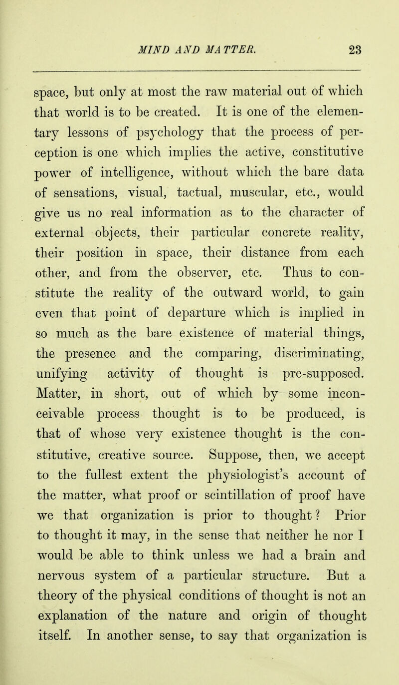 space, but only at most the raw material out of which that world is to be created. It is one of the elemen- tary lessons of psychology that the process of per- ception is one which implies the active, constitutive power of intelligence, without which the bare data of sensations, visual, tactual, muscular, etc., would give us no real information as to the character of external objects, their particular concrete reality, their position in space, their distance from each other, and from the observer, etc. Thus to con- stitute the reality of the outward world, to gain even that point of departure which is implied in so much as the bare existence of material things, the presence and the comparing, discriminating, unifying activity of thought is pre-supposed. Matter, in short, out of which by some incon- ceivable process thought is to be produced, is that of whose very existence thought is the con- stitutive, creative source. Suppose, then, we accept to the fullest extent the physiologist's account of the matter, what proof or scintillation of proof have we that organization is prior to thought ? Prior to thought it may, in the sense that neither he nor I would be able to think unless we had a brain and nervous system of a particular structure. But a theory of the physical conditions of thought is not an explanation of the nature and origin of thought itself. In another sense, to say that organization is